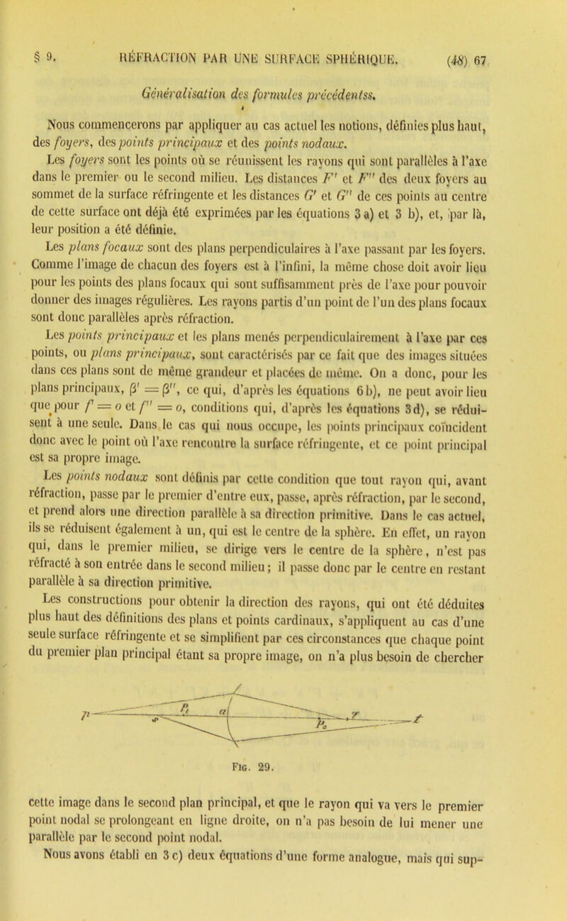 Généralisation des formules precédentss. i Nous commencerons par appliquer au cas actuel les notions, définies plus haut, des foyers, des points principaux et des points nodaux. Les foyers sont les points où se réunissent les rayons qui sont parallèles à l’axe dans le premier ou le second milieu. Les distances F' et F des deux foyers au sommet de la surface réfringente et les distances G' et G de ces points au centre de cette surface ont déjà été exprimées par les équations 3 a) et 3 b), et, .'par là, leur position a été définie. Les plans focaux sont des plans perpendiculaires à l’axe passant par les foyers. Comme l’image de chacun des foyers est à l’infini, la même chose doit avoir lieu pour les points des plans focaux qui sont suffisamment près de l’axe pour pouvoir donner des images régulières. Les rayons partis d’un point de l’un des plans focaux sont donc parallèles après réfraction. Les points principaux et les plans menés perpendiculairement à l’axe par ces points, ou plans principaux, sont caractérisés par ce fait que des images situées dans ces plans sont de même grandeur et placées de même. On a donc, pour les plans principaux, (3' = (3, ce qui, d’après les équations 6 h), ne peut avoir lieu quetpour f — oct/ = o, conditions qui, d’après les équations 3d), se rédui- sent a une seule. Dans le cas qui nous occupe, les points principaux coïncident donc avec le point où l’axe rencontre la surface réfringente, et ce point principal est sa propre image. Les points nodaux sont définis par celle condition que tout rayon qui, avant réfraction, passe par le premier d’entre eux, passe, après réfraction, par le second, et prend alors une direction parallèle à sa direction primitive. Dans le cas actuel, ils se réduisent également à un, qui est le centre de la sphère. En ciïet, un rayon qui, dans le premier milieu, se dirige vers le centre de la sphère, n’est pas réfracté à son entrée dans le second milieu ; il passe donc par le centre en restant parallèle à sa direction primitive. Les constructions pour obtenir la direction des rayons, qui ont été déduites plus haut des définitions des plans et points cardinaux, s’appliquent au cas d’une seule surface réfringente et se simplifient par ces circonstances que chaque point du premier plan principal étant sa propre image, on n’a plus besoin de chercher Fig. 29. cette image dans le second plan principal, et que le rayon qui va vers le premier point nodal se prolongeant en ligne droite, on n’a pas besoin de lui mener une parallèle par le second point nodal. Nous avons établi en 3 c) deux équations d’une forme analogue, mais qui sup-