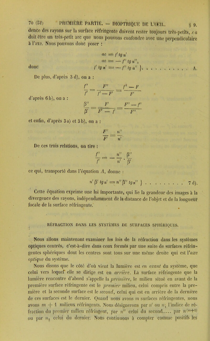 dence des rayons sur la surface réfringente doivent rester toujours très-petits, ca doit elle un très-petit arc que nous pouvons confondre avec une perpendiculaire à l’axe. Nous pouvons donc poser : donc etc = f'tga' ne = —f'Hfa, /' l9 *' = — f tg or. ) De plus, d’après 3 d), on a : d’après 6 b), on a : f F p — F 7 f — F' = 7 (3 _ F1 F — p 7 — F' — f = ~r et enfin, d’après 3a) et 3b), on a : A. F _ » 7 ~~ 7 De ces trois relations, 011 tire : P_ _ _ n (3 7“~7 • 7 ce qui, transporté dans l’équation A, donne : n'P tga' = n (J tga } 7d). Cette équation exprime une loi importante, qui lie la grandeur des images à la divergence des rayons, indépendamment de In distance de l’objet et de la longueur focale de la surface réfringente. RÉFRACTION DANS LES SYSTÈMES DE SURFACES SPHÉRIQUES. t ■ Nous allons maintenant examiner les lois de la réfraction dans les systèmes optiques centrés, c’est-à-dire dans ceux formés par une suite de surfaces réfrin- gentes sphériques dont les centres sont tous sur une même droite qui est Vaxe optique du système. Nous disons que le côté d’où vient la lumière est en avant du système, que celui vers lequel' elle se dirige est en arrière. La surface réfringente que la lumière rencontre d’abord s’appelle la première, le milieu situé en avant de la première surface réfringente est le premier milieu, celui compris entre la pre- mière et la seconde surface est le second, celui qui est en arrière de la dernière de ces surfaces est le dernier. Quand nous avons m surfaces réfringentes, nous avons m + 1 milieux réfringents. Nous désignerons par n' ou n\ l’indice de ré- fraction du premier milieu réfringent, par n celui du second par nO+b ou par ?i3 celui du dernier. Nous continuons à compter comme positifs les