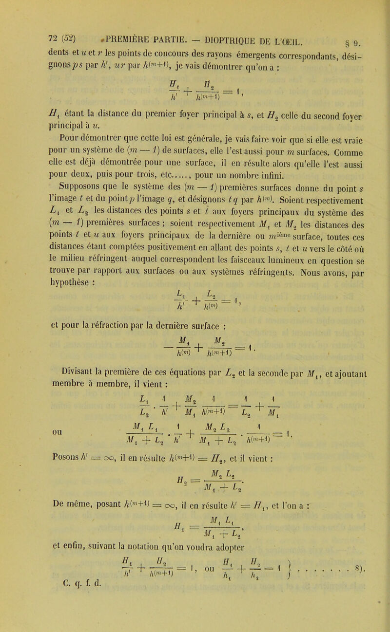 dents et u et r les points de concours des rayons émergents correspondants, dési- gnons par h’, ur par A(,n+P, je vais démontrer qu’on a : R1 étant la distance du premier foyer principal à s, et Ha celle du second foyer principal à u. Pour démontrer que cette loi est générale, je vais faire voir que si elle est vraie pour un système de (m — 1) de surfaces, elle l’est aussi pour m surfaces. Comme elle est déjà démontrée pour une surface, il en résulte alors qu’elle l’est aussi pour deux, puis pour trois, etc , pour un nombre infini. Supposons que le système des (m — 1) premières surfaces donne du point s l’image t et du pointp l’image q, et désignons tq par hH. Soient respectivement Z, et Z2 les distances des points s et t aux foyers principaux du système des [m — 1) premières surfaces ; soient respectivement Ml et D/2 les distances des points t al u aux foyers principaux de la dernière ou mième surface, toutes ces distances étant comptées positivement en allant des points s, t et u vers le côté où le milieu réfringent auquel correspondent les faisceaux lumineux en question se tiouve pai rapport aux surfaces ou aux systèmes réfringents. Nous avons, par hypothèse : et pour la réfraction par la dernière surface : Divisant la première de ces équations par Z2 et la seconde par M{, et ajoutant membre à membre, il vient : Lj_ , £2 La_ ' lï + M, L2 ' h1 Mi h(m+l) L2 Ml ou Posons h' = 00, il en résulte Mm+D = //2, et il vient : AL, L, De même, posant A(m+D = 00, il en résulte h' = //,, et l’on a : et enfin, suivant la notation qu’on voudra adopter C. q. f. d. 8).