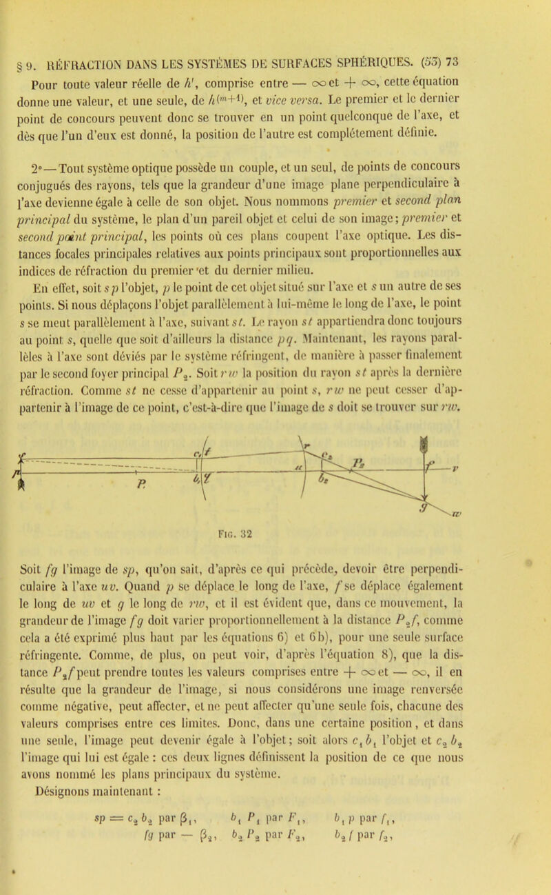 Pour toute valeur réelle de h', comprise entre — ooet -f oo, cette équation donne une valeur, et une seule, de h('n+i\ et vice versa. Le premier et le dernier point de concours peuvent donc se trouver en un point quelconque de l’axe, et dès que l’un d’eux est donné, la position de l’autre est complètement définie. 2°—Tout système optique possède un couple, et un seul, de points de concours conjugués des rayons, tels que la grandeur d’une image plane perpendiculaire à l’axe devienne égale à celle de son objet. Nous nommons premier et second plan principal du système, le plan d’un pareil objet et celui de son image; premier et second point principal, les points où ces plans coupent l’axe optique. Les dis- tances focales principales relatives aux points principaux sont proportionnelles aux indices de réfraction du premier 'et du dernier milieu. En effet, soit sp l’objet, p le point de cet objet situé sur l’axe et s un autre de ses points. Si nous déplaçons l’objet parallèlement à lui-même le long de l’axe, le point s se meut parallèlement à l’axe, suivant st. Le rayon st appartiendra donc toujours au point s, quelle que soit d’ailleurs la distance pq. Maintenant, les rayons paral- lèles à l’axe sont déviés par le système réfringent, de manière à passer finalement par le second foyer principal /Jâ. Soit;’//’ la position du rayon st après la dernière réfraction. Comme st ne cesse d’appartenir au point s, rw ne peut cesser d’ap- partenir à l’image de ce point, c’est-à-dire (pie l’image de s doit se trouver sur rw. Soit [g l’image de sp, qu’on sait, d’après ce qui précède, devoir être perpendi- culaire à l’axe uv. Quand p se déplace le long de l’axe, f se déplace également le long de uv et g le long de rw, et il est évident que, dans ce mouvement, la grandeur de l’image fg doit varier proportionnellement à la distance Pzf, comme cela a été exprimé plus haut par les équations 6) et G b), pour une seule surface réfringente. Comme, de plus, on peut voir, d’après l’équation 8), que la dis- tance IJ%f peut prendre toutes les valeurs comprises entre -f- ooet — oo, il en résulte que la grandeur de l’image, si nous considérons une image renversée comme négative, peut affecter, et ne peut affecter qu’une seule fois, chacune des valeurs comprises entre ces limites. Donc, dans une certaine position, et dans une seule, l’image peut devenir égale à l’objet; soit alors clbl l’objet et c„bi l’image qui lui est égale : ces deux ligues définissent la position de ce que nous avons nommé les plans principaux du système. Désignons maintenant : Fin. 32 sp = ci b4 par (3,, bt P, par F,, I>, p par f{,