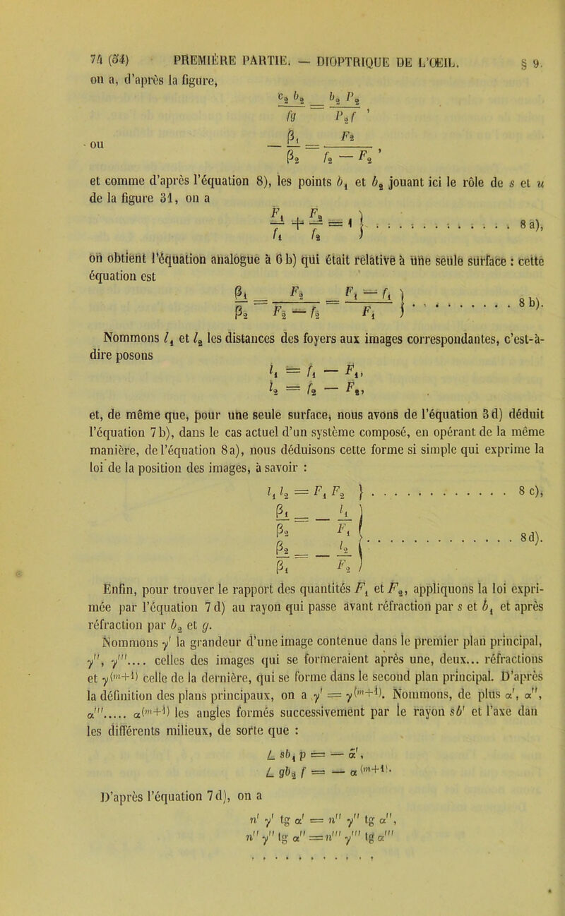 on a, d’après la figure, Cj Ùg Pj ÜT~~ ~r7F ’ P2 f2 ^2 et comme d’après l’équation 8), les points bi et bî jouant ici le rôle de s et u de la figure 31, on a F F il 4* il h f. 8 a), on obtient l’équation analogue à 6 b) qüi était relative à Une seule surface : cette équation est 8 b). Nommons lt et /2 les distances des foyers aux images correspondantes, c’est-à- dire posons et, de même que, pour une seule surface, nous avons de l’équation B d) déduit l’équation 7 b), dans le cas actuel d’un système composé, en opérant de la même manière, de l’équation 8 a), nous déduisons cette forme si simple qui exprime la loi de la position des images, à savoir : hl* — FiFi } 8 c)> ' Fi — h. Pi Fï Enfin, pour trouver le rapport des quantités Fi et F„, appliquons la loi expri- mée par l’équation 7 d) au rayon qui passe avant réfraction par s et bl et après réfraction par b2 et g. Nommons y' la grandeur d’une image contenue dans le premier plan principal, y, y'.... celles des images qui se formeraient après une, deux... réfractions et y(m+R celle de la dernière, qui se forme dans le second plan principal. D’après la définition des plans principaux, on a y = ytm+b. Nommons, de plus a, a, a! otM-1) les angles formés successivement par ie rayon s b' et l’axe dan les différents milieux, de sorte que : L sb{ p == — a , Lgbif — — a(m+v- D’après l’équation 7 d), on a n' y' tg oc' = n y tg «*, n y Ig a z=n' y1 tg a'