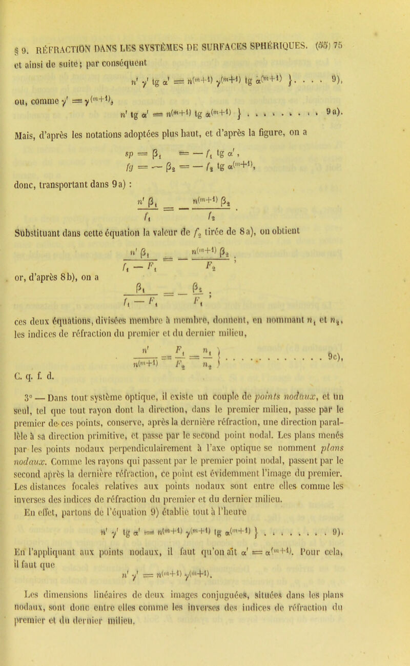 et ainsi de suite; par conséquent u' y' tg a = rt^-H) Ig cx^'L1) }■ • • • 9), ou, comme y' = y(‘+U, fi1 tg a1 — nO^+U tg à(m_FD j ...>•> • * * 9 a). Mais, d’après les notations adoptées plus haut, et d’après la figure, on a sp = Pi — — fl tg a » fg = — P* = — (% ‘g «(m+,). donc, transportant dans 9a) : n' (3, n(m+D p4 fi f 2 Substituant dans cette équation la valeur de ft tirée de 8a), on obtient or, d’après 8b), on a u' p, n(m+P pâ JT^i = ~; P. =_êi. U - Fi Fi ’ ces deux équations, divisées membre à membre, donnent, en nommant m, et »*, les indices de réfraction du premier et du dernier milieu, »' _c fi _ ^ ) 7l(m+1) /•’« 7», ' 9c), C. q. f. d. 3» — Dans tout système optique, il existe un couple de points nodaux, et Un seul, tel que tout rayon dont la direction, dans le premier milieu, passe par le premier de ccs points, conserve, après la dernière réfraction, une direction paral- lèle h sa direction primitive, et passe par le second point nodal. Les plans menés par les points nodaux perpendiculairement à l’axe optique se nomment plans nodaux. Comme les rayons qui passent par le premier point nodal, passent par le second après la dernière réfraction, ce point est évidemment l’image du premier. Les distances focales relatives aux points nodaux sont entre elles comme les inverses des indices de réfraction du premier et du dernier milieu. En effet, partons de l’équation 9) établie tout à l’heure H* y' tg a! r=s n(,rt+u y(m+D (g «(' + 1) } . , 9). Eu l’appliquant aux points nodaux, il faut qu’on ait a *= «l'*1). Pour cela, il faut que u' y1 = ?i(,,l+D y(1'H). Les dimensions linéaires de deux images conjuguées, situées dans les plans nodaux, sont donc entre elles comme les inverses des indices de réfraction du premier et du dernier milieu.