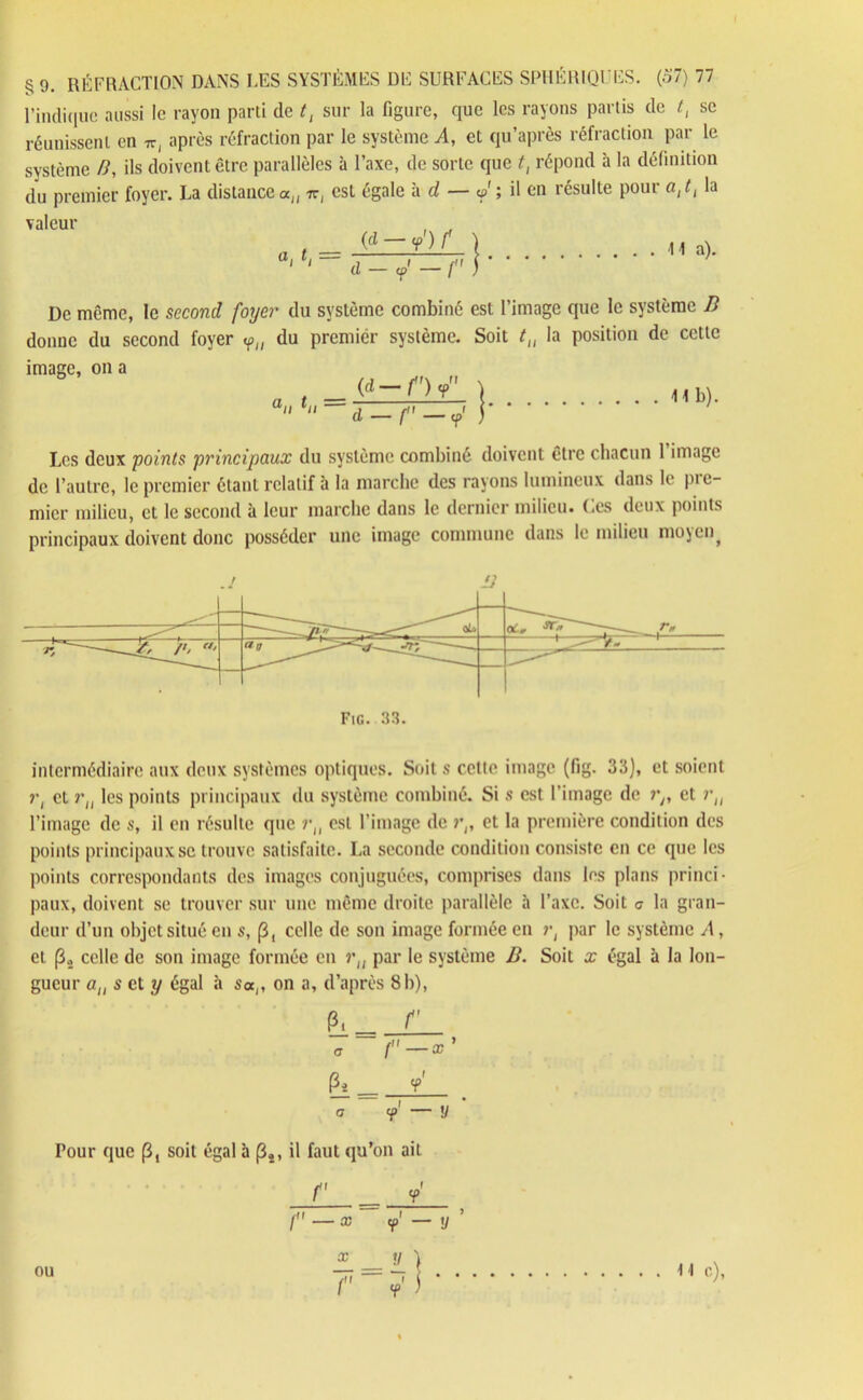 l’indique aussi le rayon parti de t, sur la figure, que les rayons partis de t, se réunissent en Wj après réfraction par le système A, et qu’après réfraction par le système /?, ils doivent être parallèles à l’axe, de sorte que t, répond à la définition du premier foyer. La distance an ir( est égale à d — & ; il en résulte poui a, t{ la valeur , . . _ (d-yV ) d-j-r) H a). De même, le second foyer du système combiné est l’image que le système B donne du second foyer «p(l du premier système. Soit t„ la position de cette image, on a ° /j fff\ rr N (d—f )y_ \ 41b).  d —f —j ) Les deux points principaux du système combiné doivent être chacun 1 image de l’autre, le premier étant relatif à la marche des rayons lumineux dans le pie- micr milieu, et le second à leur marche dans le dernier milieu, (.es deux points principaux doivent donc posséder une image commune dans le milieu 11105en, Fig. 33. intermédiaire aux deux systèmes optiques. Soit s cette image (fig. 33), et soient ?•, et rtl les points principaux du système combiné. Si s est l'image de rn et ru l’image de s, il en résulte que rJ( est l’image de r(, et la première condition des points principaux se trouve satisfaite. La seconde condition consiste en ce que les points correspondants des images conjuguées, comprises dans les plans princi- paux, doivent se trouver sur une même droite parallèle à l’axe. Soit c la gran- deur d’un objet situé en s, (3, celle de son image formée en r, par le système A, et celle de son image formée en ru par le système B. Soit x égal à la lon- gueur au s cl y égal à s«(, on a, d’après 8b), P. _ r a f'—*' p« y . a — y Pour que (3, soit égal à (34, il faut qu’on ait r j ou