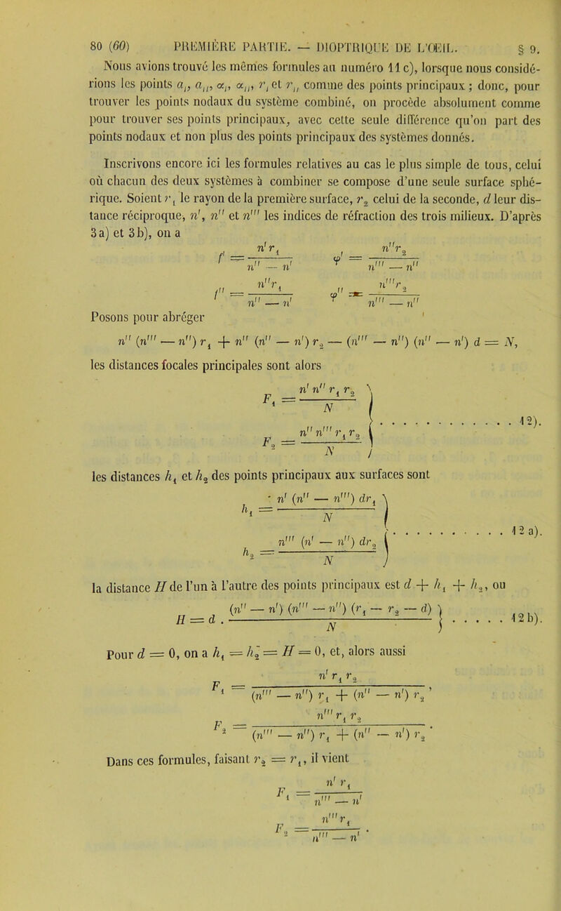 Nous avions trouvé les mêmes formules au numéro 11c), lorsque nous considé- rions les points ap alP <xp alP r, et ru comme des points principaux ; donc, pour trouver les points nodaux du système combiné, on procède absolument comme pour trouver ses points principaux, avec cette seule différence qu’on part des points nodaux et non plus des points principaux des systèmes donnés. Inscrivons encore ici les formules relatives au cas le plus simple de tous, celui où chacun des deux systèmes à combiner se compose d’une seule surface sphé- rique. Soient i\ le rayon de la première surface, i\ celui de la seconde, d leur dis- tance réciproque, n', n et ri les indices de réfraction des trois milieux. D’après 3 a) et 3 b), on a f n'r, ! r, ^  ri — n Posons pour abréger n (ri — n) r i -f- ri’ (n — n') r2 — (ri — n) (n -— n1) d = A, les distances focales principales sont alors ri ii r, rn \ Ft = A n ri î’j r2 | *2 = V J 12). A’ / les distances hi et /t2 des points principaux aux surfaces sont ri (n — n') drl K = K = N ri (ri — n) dr3 12 a). la distance IIde l’un à l’autre des points principaux est d + /?., -f h,, ou (n — ri) (n— n) (rf — r3 — d) Il = d . A 12 b). Pour d = 0, on a hi = A2 = H = 0, et, alors aussi ri r. ra F, (ri — n) r, + (ri1 — n') rs ’ ri r, r. F’* (ri — ri') r, + (n - ri) r. Dans ces formules, faisant r2 = il vient