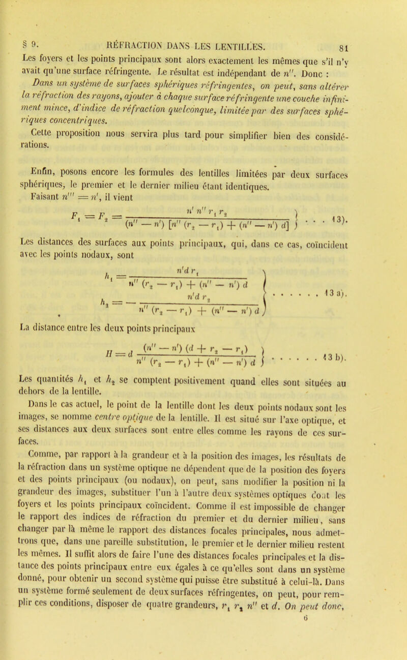 Les foyers et les points principaux sont alors exactement les mêmes que s’il n’v avait qu une surface réfringente. Le résultat est indépendant de n. Donc : Dans un système de surfaces sphériques réfringentes, on peut, sans altérer la réfraction des rayons, ajouter à chaque surface réfringente une couche infini- ment mince, d indice de réfraction quelconque, limitée par des surfaces sphé- riques concentriques. Celte proposition nous servira plus tard pour simplifier bien des considé- rations. Enfin, posons encore les formules des lentilles limitées par deux surfaces sphériques, le premier et le dernier milieu étant identiques. Faisant n' = n', il vient F _ F »' n r, ri ) ‘ 2 (» - »') K (rj - r,) + (n» - n') d] j ' ' * <3)’ Les distances des surfaces aux points principaux, qui, dans ce cas, coïncident avec les points nodaux, sont /,,= ”'.dr' ) ri' (r* — >•,) + (n - n') d I h _ n'dj’, t 13 aL n (r* — r,) -j- (n — n') d ) La distance entre les deux points principaux Il = d (ri'-n1) (d-f r, -r,) n (r4 — r,) + (n — n') d <3 b). Les quantités //, et //» se comptent positivement quand elles sont situées au dehors de la lentille. Dans le cas actuel, le point de la lentille dont les deux points nodaux sont les images, se nomme centre optique de la lentille. Il est situé sur l’axe optique, et ses distances aux deux surfaces sont entre elles comme les rayons de ces sur- faces. Comme, par rapport à la grandeur et à la position des images, les résultats de la réfraction dans un système optique ne dépendent (pie de la position des foyers et des points principaux (ou nodaux), on peut, sans modifier la position ni la grandeur des images, substituer l’un a l’autre deux systèmes optiques do.it les foyers et les points principaux coïncident. Comme il est impossible de changer le rapport des indices de réfraction du premier et du dernier milieu, sans changer par là même le rapport des distances focales principales, nous admet- tions que, dans une pareille substitution, le premier et le dernier milieu restent les mêmes. Il suffît alors de faire l’une des distances focales principales et la dis- tance des points principaux entre eux égales à ce quelles sont dans un système donné, pour obtenir un second système qui puisse être substitué à celui-là. Dans un système forme seulement de deux surfaces réfringentes, on peut, pour rem- plir ces conditions, disposer de quatre grandeurs, r, r, n et d. On peut donc,