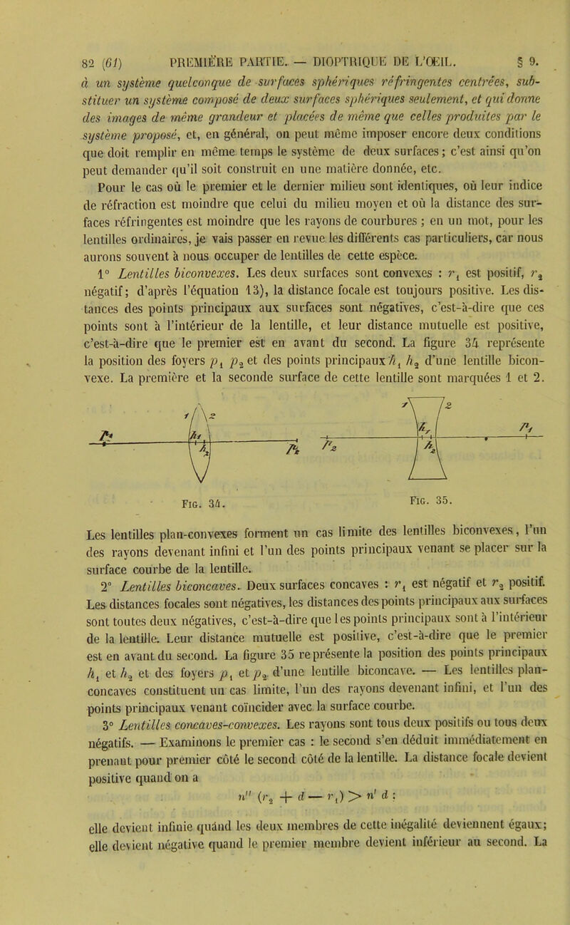 à un système quelconque de surfaces sphériques réfringentes centrées, sub- stituer un système composé de deux surfaces sphériques seulement, et qui donne des images de même grandeur et placées de même que celles produites par le système proposé, et, en général, on peut même imposer encore deux conditions que doit remplir en même temps le système de deux surfaces; c’est ainsi qu’on peut demander qu’il soit construit en une matière donnée, etc. Pour le cas où le premier et le dernier milieu sont identiques, où leur indice de réfraction est moindre que celui du milieu moyen et où la distance des sur- faces réfringentes est moindre que les rayons de courbures ; en un mot, pour les lentilles ordinaires, je vais passer en revue les différents cas particuliers, car nous aurons souvent à nous occuper de lentilles de cette espèce. 1° Lentilles biconvexes. Les deux surfaces sont convexes : r{ est positif, négatif; d’après l’équation 13), la distance focale est toujours positive. Les dis- tances des points principaux aux surfaces sont négatives, c’est-à-dire que ces points sont à l’intérieur de la lentille, et leur distance mutuelle est positive, c’est-à-dire que le premier est en avant du second. La figure 34 représente la position des foyers pl p.-,_ et des points principaux %l /i2 d’une lentille bicon- vexe. La première et la seconde surface de cette lentille sont marquées 1 et 2. 1k Fig. 34. FlG- 35- Les lentilles plan-convexes forment un cas limite des lentilles biconvexes, l’un des rayons devenant infini et l’un des points principaux venant se placer sur la surface courbe de la lentille. 2° Lentilles biconcaves. Deux surfaces concaves : rl est négatif et r2 positif. Les distances focales sont négatives, les distances des points principaux aux surfaces sont toutes deux négatives, c’est-à-dire que les points principaux sont à l’intérieur de la lentille. Leur distance mutuelle est positive, c’est-à-dire que le premier est en avant du second. La figure 35 représente la position des points principaux hl et /«2 et des foyers pl et p%. d’une lentille biconcave. — Les lentilles plan- concaves constituent un cas limite, l’un des rayons devenant infini, et 1 un des points principaux venant coïncider avec la surface courbe. 3° Lentilles concaves-convexes. Les rayons sont tous deux positifs ou tous deux négatifs. — Examinons le premier cas : le second s’en déduit immédiatement en prenant pour premier côté le second côté de la lentille. La distance focale devient positive quand on a n (rs -j- d — r,) > n' d ; elle devient infinie quand les deux membres de cette inégalité deviennent égaux; elle devient négative quand le premier membre devient inférieur au second. La