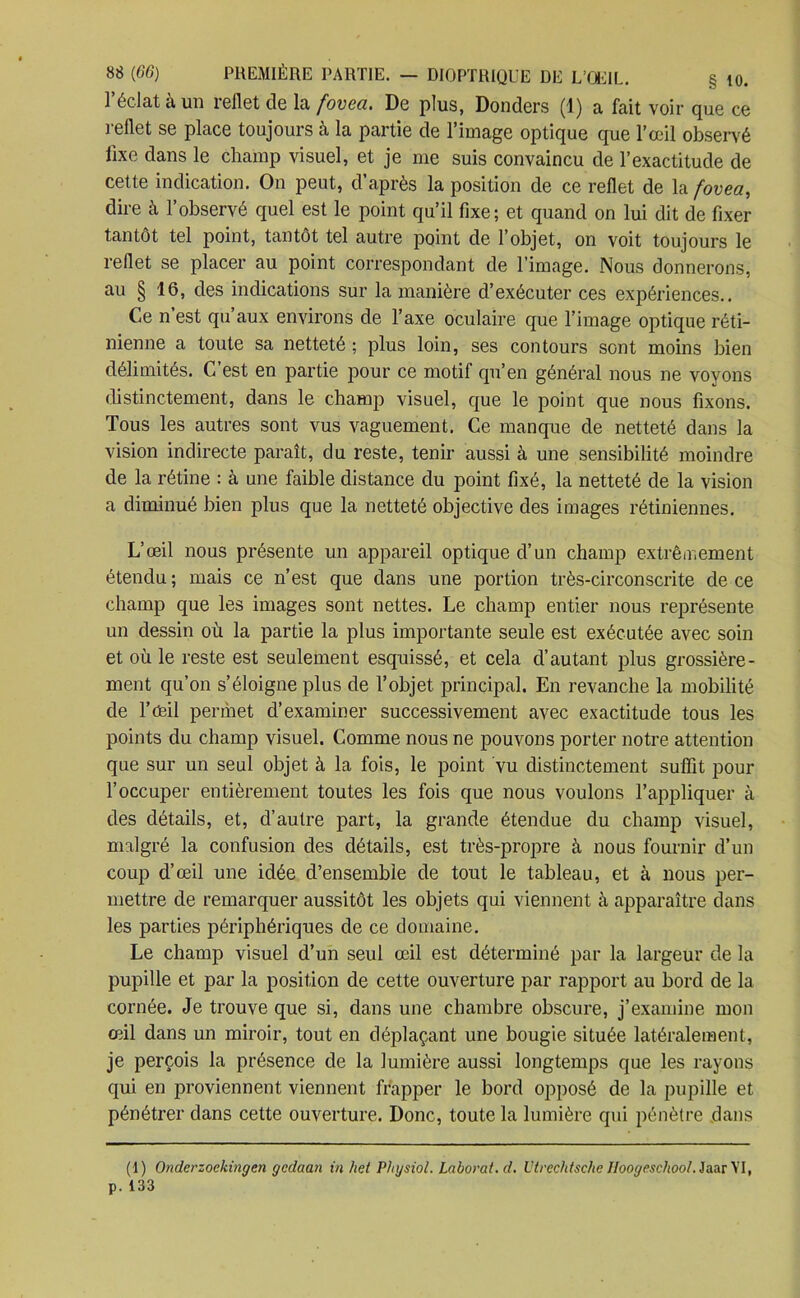 § 10. l’éclat à un reflet de la fovea. De plus, Donders (1) a fait voir que ce reflet se place toujours à la partie de l’image optique que l’œil observé fixe dans le champ visuel, et je me suis convaincu de l’exactitude de cette indication. On peut, d’après la position de ce reflet de la fovea, dire à l’observé quel est le point qu’il fixe; et quand on lui dit de fixer tantôt tel point, tantôt tel autre point de l’objet, on voit toujours le reflet se placer au point correspondant de l’image. Nous donnerons, au § 16, des indications sur la manière d’exécuter ces expériences.. Ce n’est qu’aux environs de l’axe oculaire que l’image optique réti- nienne a toute sa netteté ; plus loin, ses contours sont moins bien délimités. C’est en partie pour ce motif qu’en général nous ne voyons distinctement, dans le champ visuel, que le point que nous fixons. Tous les autres sont vus vaguement. Ce manque de netteté dans la vision indirecte paraît, du reste, tenir aussi à une sensibilité moindre de la rétine : à une faible distance du point fixé, la netteté de la vision a diminué bien plus que la netteté objective des images rétiniennes. L’œil nous présente un appareil optique d’un champ extrêmement étendu ; mais ce n’est que dans une portion très-circonscrite de ce champ que les images sont nettes. Le champ entier nous représente un dessin où la partie la plus importante seule est exécutée avec soin et où le reste est seulement esquissé, et cela d’autant plus grossière- ment qu’on s’éloigne plus de l’objet principal. En revanche la mobilité de l’œil permet d’examiner successivement avec exactitude tous les points du champ visuel. Comme nous ne pouvons porter notre attention que sur un seul objet à la fois, le point vu distinctement suffit pour l’occuper entièrement toutes les fois que nous voulons l’appliquer à des détails, et, d’autre part, la grande étendue du champ visuel, malgré la confusion des détails, est très-propre à nous fournir d’un coup d’œil une idée d’ensemble de tout le tableau, et à nous per- mettre de remarquer aussitôt les objets qui viennent à apparaître dans les parties périphériques de ce domaine. Le champ visuel d’un seul œil est déterminé par la largeur de la pupille et par la position de cette ouverture par rapport au bord de la cornée. Je trouve que si, dans une chambre obscure, j’examine mon œil dans un miroir, tout en déplaçant une bougie située latéralement, je perçois la présence de la lumière aussi longtemps que les rayons qui en proviennent viennent frapper le bord opposé de la pupille et pénétrer dans cette ouverture. Donc, toute la lumière qui pénètre dans (I) Onderzoekingen gedaan in het Physiol. Laborat.d. l'trcchtsehe Ilooyeschool. Jaar VI, p. 133