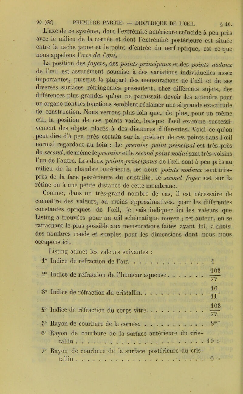 L’axe de ce système, dont l’extrémité antérieure coïncide à peu près avec le milieu de la cornée et dont l’extrémité postérieure est située entre la tache jaune et le point d’entrée du nerf optique, est ce que nous appelons Y axe de l'œil. La position des foyers, des points principaux et des points nodaux de 1 œil est assurément soumise à des variations individuelles assez importantes, puisque la plupart des mensurations de l’œil et de ses diverses surfaces réfringentes présentent, chez différents sujets, des différences plus grandes qu’on ne paraissait devoir les attendre pour un organe dont les fonctions semblent réclamer une si grande exactitude de construction. Nous verrons plus loin que, de plus, pour un même œil, la position de ces points varie, lorsque l’œil examine successi- vement des objets placés à des distances différentes. Voici ce qu’on peut dire d’à peu près certain sur la position de ces points dans l’œil normal regardant au loin : Le premier point principal est très-près du second, de même le premier et le second point nodal sont très-voisins l’un de l’autre. Les deux points principaux de l’œil sont à peu près au milieu de la chambre antérieure, les deux points nodaux sont très- près de la face postérieure du cristallin, le second foyer est sur la rétine ou à une petite distance de cette membrane. Comme, dans un très-grand nombre de cas, il est nécessaire de connaître des valeurs, au moins approximatives, pour les différentes constantes optiques de l’œil, je vais indiquer ici les valeurs que Listing a trouvées pour un œil schématique moyen ; cet auteur, en se rattachant le plus possible aux mensurations faites avant lui, a choisi des nombres ronds et simples pour les dimensions dont nous nous occupons ici. Listing admet les valeurs suivantes : 1° Indice de réfraction de l’air 1 103 2° Indice de réfraction de l’humeur aqueuse......... 3° Indice de réfraction du cristallin. . , . , -r-r- 11 h° Indice de réfraction du corps vitré 103 77~ 5° Rayon de courbure de la cornée Smm 6° Rayon de courbure de la surface antérieure du cris- tallin 10 » Rayon de courbure de la surface postérieure du cris- tallin 0 » 7°