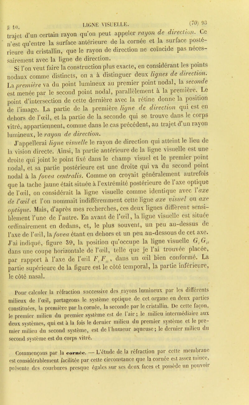 trajet d’un certain rayon qu’on peut appeler rayon de direction. Le n’est qu’entre la surface antérieure de la cornée et la surface posté- rieure du cristallin, que le rayon de direction ne coïncide pas néces- sairement avec la ligne de direction. Si l’on veut faire la construction plus exacte, en considérant les points nodaux comme distincts, on a à distinguer deux lignes de direction. La première va du point lumineux au premier point nodal, \& seconde est menée par le second point nodal, parallèlement à la première. Le point d’intersection de cette dernière avec la rétine donne la position de l’image. La partie de la première ligne de direction qui est en dehors de l’œil, et la partie de la seconde qui se trouve dans le corps vitré, appartiennent, comme dans le cas précédent, au trajet d’un rayon lumineux, le rayon de direction. J’appellerai ligne visuelle le rayon de direction qui atteint le lieu de la vision directe. Ainsi, la partie antérieure de la ligne visuelle est une droite qui joint le point fixé dans le champ visuel et le premiei point nodal, et sa partie postérieure est une droite qui va du second point nodal à la fovea centra lis. Comme on croyait généralement uutiefois que la tache jaune était située fi l’extrémité postérieure de 1 axe optique de l’œil, on considérait la ligne visuelle comme identique avec l'axe de l'œil et l’on nommait indifféremment cette ligne axe visuel on axe optique. Mais, d’après mes recherches, ces deux lignes diffèrent sensi- blement l’une de l’autre. En avant de l’œil, la ligne visuelle est située ordinairement en dedans, et, le plus souvent, un peu au-dessus de l’axe de l’œil, la fovea étant en dehors et un peu au-dessous de cet axe. J’ai indiqué, figure 39, la position qu’occupe la ligne visuelle G, G„ dans une coupe horizontale de l’œil, telle que je lai trouvée placée, par rapport à l’axe de l’œil F, Fn, dans un œil bien contoimé. La partie supérieure de la figure est le coté temporal, la partie inféiieuie, le côté nasal. Pour calculer la réfraction successive des rayons lumineux par les différents milieux de l’œil, partageons le système optique de cet organe en deux parties constituées, la première par la cornée, la seconde par le cristallin. De cette fat. on, le premier milieu du premier système est de 1 air ; le milieu intermédiaire aux deux systèmes, qui est à la fois le dernier milieu du premier système et le pre- mier milieu du second système, est de l’humeur aqueuse; le dernier milieu du second système est du corps vitré. Commençons par la cornée. — L’étude de la réfraction par celte mcmbianc est considérablement facilitée par celte circonstance que la cornée est assez mince, présente des courbures presque égales sur ses deux faces et possède un pouvoii
