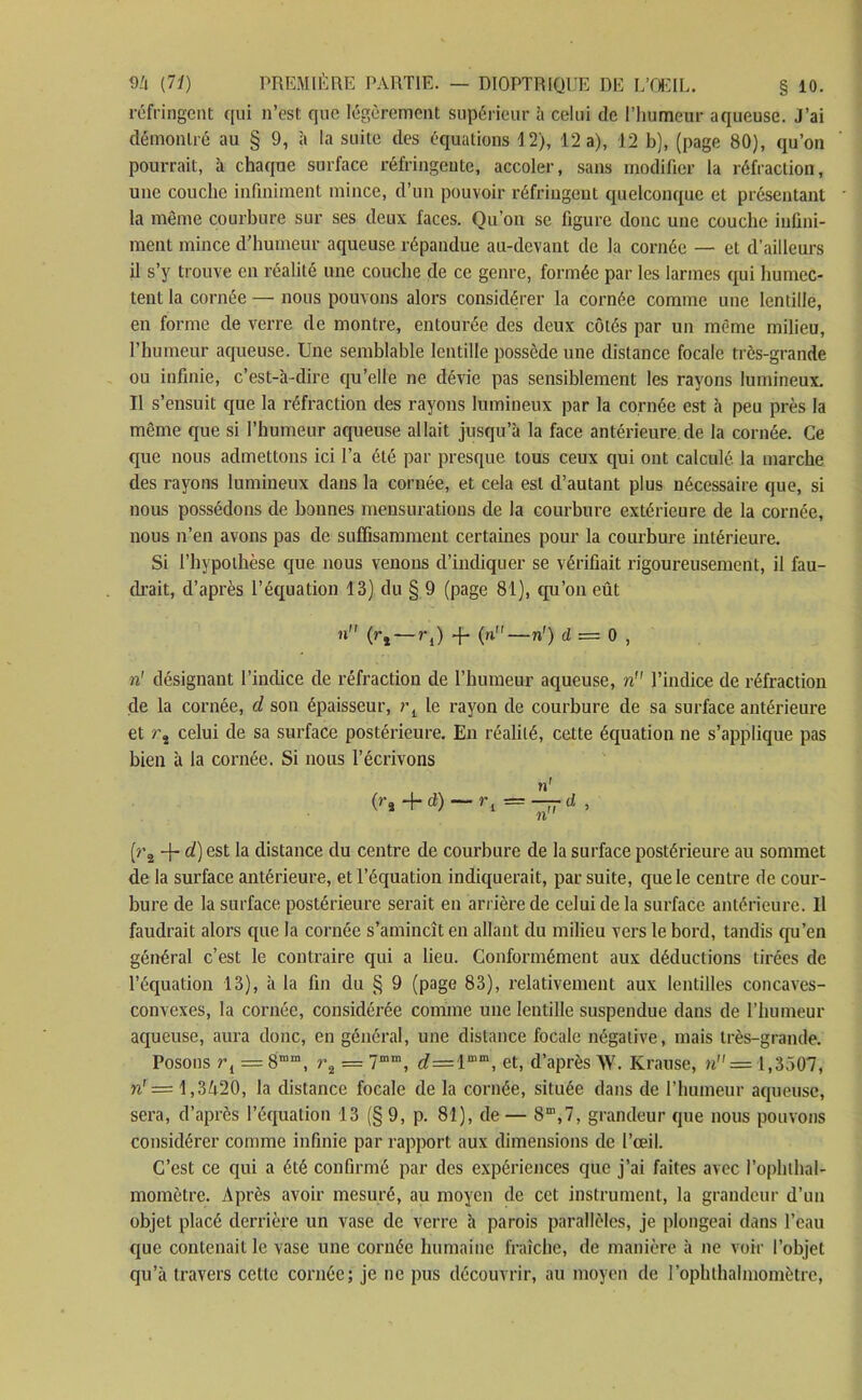 réfringent qui n’est que légèrement supérieur à celui de l’humeur aqueuse. J’ai démontré au § 9, à la suite des équations 12), 12 a), 12 b), (page 80), qu’on pourrait, à chaque surface réfringente, accoler, sans modifier la réfraction, une couche infiniment mince, d’un pouvoir réfringent quelconque et présentant la même courbure sur ses deux faces. Qu’on se figure donc une couche infini- ment mince d’humeur aqueuse répandue au-devant de la cornée — et d’ailleurs il s’y trouve en réalité une couche de ce genre, formée par les larmes qui humec- tent la cornée — nous pouvons alors considérer la cornée comme une lentille, en forme de verre de montre, entourée des deux côtés par un même milieu, l’humeur aqueuse. Une semblable lentille possède une distance focale très-grande ou infinie, c’est-à-dire qu’elle ne dévie pas sensiblement les rayons lumineux. Il s’ensuit que la réfraction des rayons lumineux par la cornée est à peu près la même que si l’humeur aqueuse allait jusqu’à la face antérieure de la cornée. Ce que nous admettons ici l’a été par presque tous ceux qui ont calculé la marche des rayons lumineux dans la cornée, et cela est d’autant plus nécessaire que, si nous possédons de bonnes mensurations de la courbure extérieure de la cornée, nous n’en avons pas de suffisamment certaines pour la courbure intérieure. Si l’hypothèse que nous venons d’indiquer se vérifiait rigoureusement, il fau- drait, d’après l’équation 13) du § 9 (page 81), qu’on eût n (rl~rl) -f- (n—n') d = 0 , n' désignant l’inclice de réfraction de l’humeur aqueuse, n l’indice de réfraction de la cornée, d son épaisseur, le rayon de courbure de sa surface antérieure et r, celui de sa surface postérieure. En réalité, cette équation ne s’applique pas bien à la cornée. Si nous l’écrivons n1 (ri + d) — rl = d , (r2 4- cQest la distance du centre de courbure de la surface postérieure au sommet cle la surface antérieure, et l’équation indiquerait, par suite, que le centre de cour- bure de la surface postérieure serait en arrière de celui de la surface antérieure. Il faudrait alors que la cornée s’amincît en allant du milieu vers le bord, tandis qu’en général c’est le contraire qui a lieu. Conformément aux déductions tirées de l’équation 13), à la fin du § 9 (page 83), relativement aux lentilles concaves- convexes, la cornée, considérée comme une lentille suspendue dans de l’humeur aqueuse, aura donc, en général, une distance focale négative, mais très-grande. Posons r{ = 8“ra, i\ = 7““, d—1““, et, d’après W. Krause, n = 1,3507, n' = 1,3420, la distance focale de la cornée, située dans de l’humeur aqueuse, sera, d’après l’équation 13 (§ 9, p. 81), de— 8“,7, grandeur que nous pouvons considérer comme infinie par rapport aux dimensions de l’œil. C’est ce qui a été confirmé par des expériences que j’ai faites avec l’ophlhal- momètre. Après avoir mesuré, au moyen de cet instrument, la grandeur d’un objet placé derrière un vase de verre à parois parallèles, je plongeai dans l’eau que contenait le vase une cornée humaine fraîche, de manière à ne voir l’objet qu’à travers cette cornée; je ne pus découvrir, au moyen de l’ophthalmomètre,