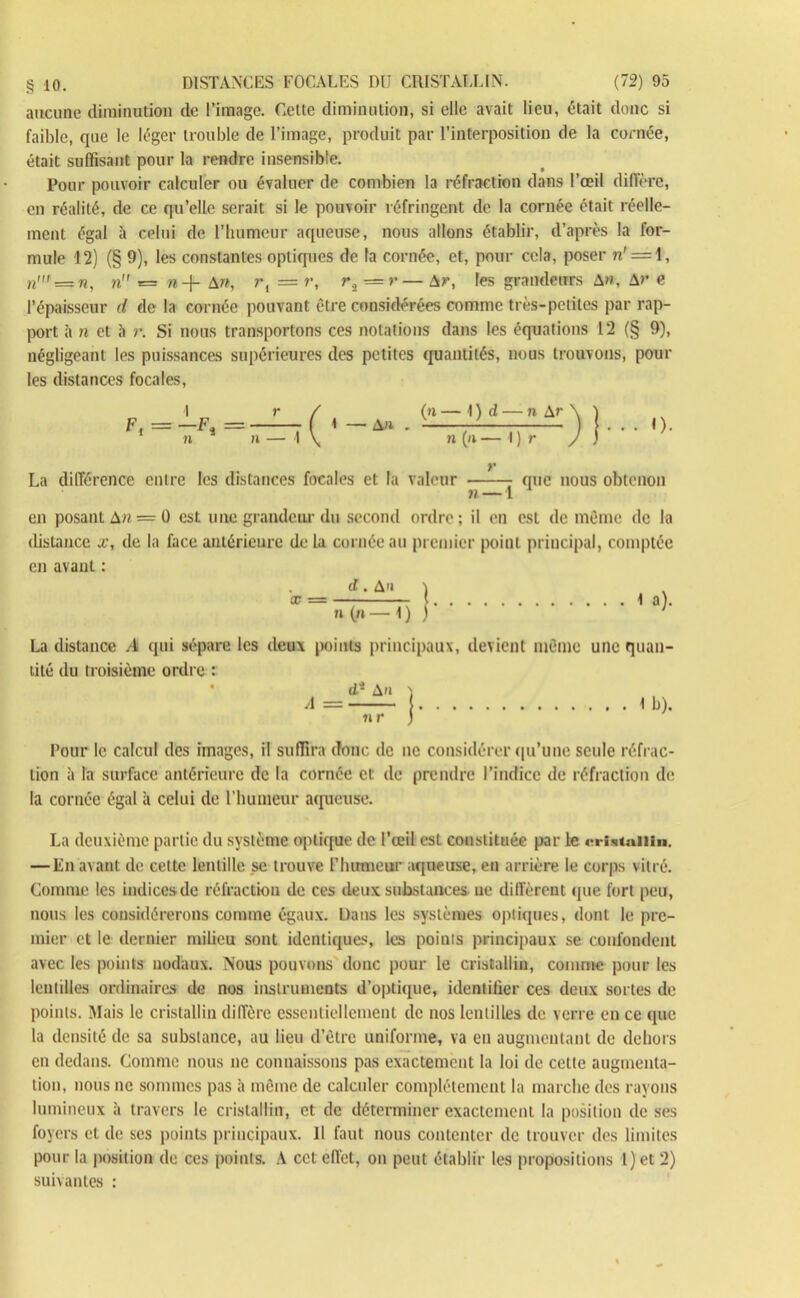 aucune diminution de l’image. Celte diminution, si elle avait lieu, était doue si faible, que le léger trouble de l’image, produit par l’interposition de la cornée, était suffisant pour la rendre insensible. Pour pouvoir calculer ou évaluer de combien la réfraction dans l’oeil diffère, en réalité, de ce qu’elle serait si le pouvoir réfringent de la cornée était réelle- ment égal à celui de l’humeur aqueuse, nous allons établir, d’après la for- mule 12) (§ 9), les constantes optiques de fa cornée, et, pour cela, poser n' = 1, n' — n, n = n-\- A n, rl = r, r.2 <=r— Ar, les grandeurs A », Ar e l’épaisseur d de la cornée pouvant être considérées comme très-petites par rap- port à n et à r. Si nous transportons ces notations dans les équations 12 (§ 9), négligeant les puissances supérieures des petites quantités, nous trouvons, poul- ies distances focales, (n — I ) d — n Ar \ ï n (n — I ) r / ] La différence entre les distances focales et la valeur que nous obtenon n — 1 en posant A» = 0 est une grandeur du second ordre; il en est de même de la distance x, de la face antérieure delà cornée au premier point principal, comptée en avant : . d. A>» ) n (» — 1 ) j 1 a). La distance A qui sépare les deux points principaux, devient même une quan- tité du troisième ordre : ^ d- A n «r I b). Pour le calcul des images, il suffira doue de ne considérer qu’une seule réfrac- tion à la surface antérieure de la cornée cl de prendre l’indice de réfraction de la cornée égal à celui de l’humeur aqueuse. La deuxième partie du système optique de l’œil est constituée par le <rri<ituiiin. — En avant de cette lentille se trouve l'humeur aqueuse, en arrière le corps vitré. Comme les indices de réfraction de ces deux substances ne diffèrent que fort peu, nous les considérerons comme égaux. Dans les systèmes optiques, dont le pre- mier et le dernier milieu sont identiques, les points principaux se confondent avec les points nodaux. Nous pouvons donc pour le cristallin, comme pour les lentilles ordinaires de nos instruments d’optique, identifier ces deux sortes de points. Mais le cristallin diffère essentiellement de nos lentilles de verre en ce que la densité de sa substance, au lieu d’être uniforme, va en augmentant de dehors en dedans. Comme nous ne connaissons pas exactement la loi de cette augmenta- tion, nous ne sommes pas à même de calculer complètement la marche des rayons lumineux à travers le cristallin, et de déterminer exactement la position de ses foyers et de ses points principaux. Il faut nous contenter de trouver des limites pour la position de ces points. A cet effet, on peut établir les propositions 1) et 2) suivantes :