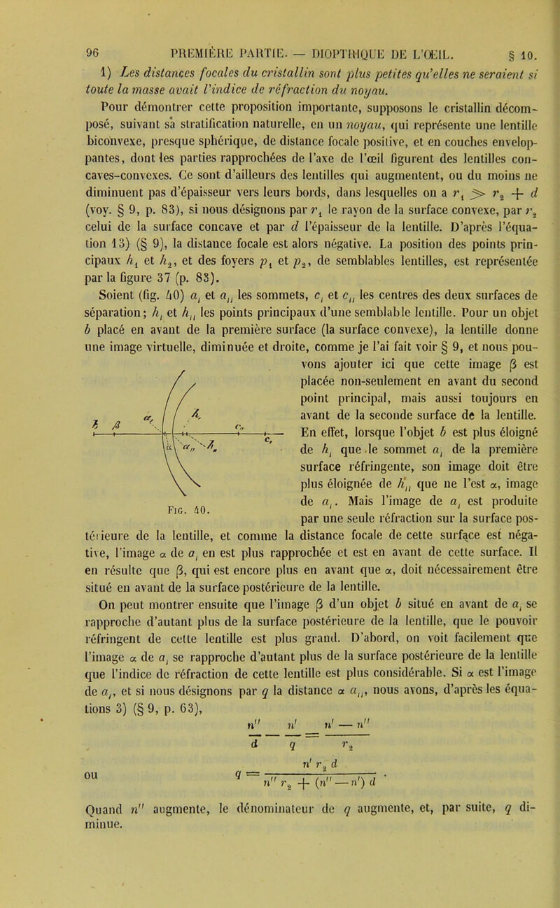 1) Les distances focales du cnstallin sont plus petites qu’elles ne seraient si toute la masse avait l'indice de réfraction du noyau. Pour démontrer cette proposition importante, supposons le cristallin décom- posé, suivant sa stratification naturelle, en un noyau, qui représente une lentille biconvexe, presque sphérique, de distance focale positive, et en couches envelop- pantes, dont les parties rapprochées de l’axe de l’œil figurent des lentilles con- caves-convexes. Ce sont d’ailleurs des lentilles qui augmentent, ou du moins ne diminuent pas d’épaisseur vers leurs bords, dans lesquelles on a rl > ra + d (voy. § 9, p. 83), si nous désignons par rl le rayon de la surface convexe, par ?v celui de la surface concave et par d l’épaisseur de la lentille. D’après l’équa- tion 13) (§ 9), la distance focale est alors négative. La position des points prin- cipaux hi et h2, et des foyers pi et p2, de semblables lentilles, est représentée par la figure 37 (p. 83). Soient (fig. 40) at et an les sommets, ct et cn les centres des deux surfaces de séparation; h, et htl les points principaux d’une semblable lentille. Pour un objet b placé en avant de la première surface (la surface convexe), la lentille donne une image virtuelle, diminuée et droite, comme je l’ai fait voir § 9, et nous pou- vons ajouter ici que cette image p est placée non-seulement en avant du second point principal, mais aussi toujours en avant de la seconde surface de la lentille. En effet, lorsque l’objet b est plus éloigné de ht que le sommet at de la première surface réfringente, son image doit être plus éloignée de h], que ne l’est «, image de ai. Mais l’image de at est produite par une seule réfraction sur la surface pos- térieure de la lentille, et comme la distance focale de cette surface est néga- tive, l'image a de at en est plus rapprochée et est en avant de cette surface. Il en résulte que p, qui est encore plus en avant que a, doit nécessairement être situé en avant de la surface postérieure de la lentille. On peut montrer ensuite que l’image p d’un objet b situé en avant de a, se rapproche d’autant plus de la surface postérieure de la lentille, que le pouvoir réfringent de cette lentille est plus grand. D’abord, on voit facilement que l’image « de at se rapproche d’autant plus de la surface postérieure de la lentille que l’indice de réfraction de cette lentille est plus considérable. Si a est l’image de ar et si nous désignons par q la distance a au, nous avons, d’après les équa- tions 3) (§ 9, p. 63), ou Quand n miuue. g = n1 r2 d ■>\ -f (n —n') d augmente, le dénominateur de q augmente, et, par suite, q di-