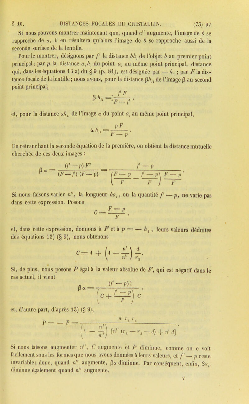 Si nous pouvons montrer maintenant que, quand n augmente, l’image de b se rapproche de «, il en résultera qu’alors l’image de b se rapproche aussi de la seconde surface de la lentille. Pour le montrer, désignons par f la distance bh{ de l’objet b au premier point principal; par p la distance aji, du point a, au même point principal, distance qui, dans les équations 13 a) du §9 (p. 81), est désignée par — hi ; par F la dis- tance focale de la lentille; nous avons, pour la distance (iliu de l’image (3 au second point principal, et, pour la distance ah,, de l’image a du point a, au même point principal, p F F — En retranchant la seconde équation de la première, on obtient la distance mutuelle cherchée de ces deux images : P« (F-n (F—p) f — P (F — P /' — P\ F — p* \ F F ) F Si nous faisons varier n, la longueur bat, ou la quantité f— p, ne varie pas dans cette expression. Posons cl, dans cette expression, donnons à F cl il p = — /?, , leurs valeurs déduites des équations 13) (§ 9), nous obtenons . I n1 \ d c='+ ('--) ^ Si, de plus, nous posons P égal à la valeur absolue de F, qui est négatif dans le cas actuel, il vient _ (/' p) ' P« = G + -'j C et, d’autre part, d’après 13) (§ 9), h' r. r I nu ) [u (ri rt —d) -f- n' r/] Si nous faisons augmenter n, C augmente et P diminue, comme on c voit facilement sous les formes que nous avons données ù leurs valeurs, et f' p reste invariable; donc, quand n augmente, (3« diminue. Par conséquent, enfin, |3% diminue également quand n augmente. 7