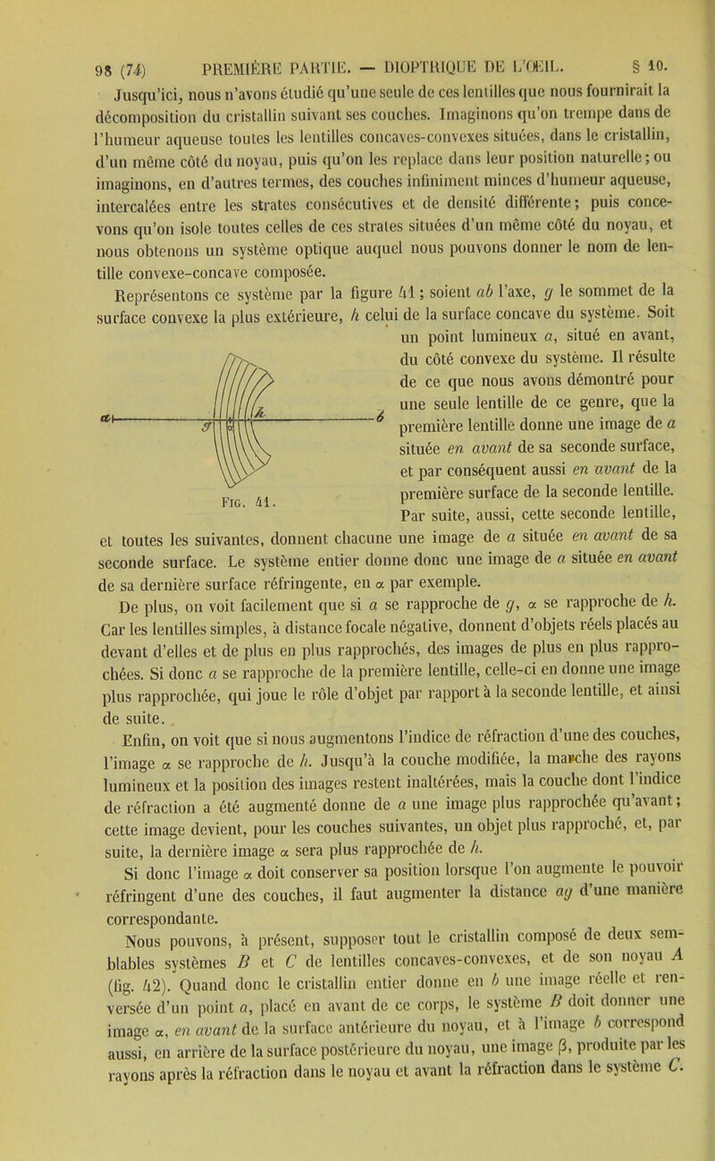 Jusqu’ici, nous n’avons étudié qu’une seule de ces lentilles que nous fournirait la décomposition du cristallin suivant ses couches. Imaginons qu’on trempe dans de l’humeur aqueuse toutes les lentilles concaves-convexes situées, dans le cristallin, d’un même côté du noyau, puis qu’on les replace dans leur position naturelle; ou imaginons, en d’autres termes, des couches infiniment minces d’humeur aqueuse, intercalées entre les strates consécutives et de densité différente; puis conce- vons qu’on isole toutes celles de ces strates situées d’un même côté du noyau, et nous obtenons un système optique auquel nous pouvons donner le nom de len- tille convexe-concave composée. Représentons ce système par la figure hi ; soient ab l’axe, y le sommet de la surface convexe la plus extérieure, h celui de la surface concave du système. Soit un point lumineux «, situé en avant, du côté convexe du système. Il résulte de ce que nous avons démontré pour une seule lentille de ce genre, que la première lentille donne une image de a située en avant de sa seconde surface, et par conséquent aussi en avant de la première surface de la seconde lentille. Par suite, aussi, cette seconde lentille, et toutes les suivantes, donnent chacune une image de a située en avant de sa seconde surface. Le système entier donne donc une image de a située en avant de sa dernière surface réfringente, en a par exemple. De plus, on voit facilement que si a se rapproche de g, a se rapproche de h. Car les lentilles simples, à distance focale négative, donnent d’objets réels placés au devant d’elles et de plus en plus rapprochés, des images de plus en plus rappro- chées. Si donc a se rapproche de la première lentille, celle-ci en donne une image plus rapprochée, qui joue le rôle d’objet par rapport à la seconde lentille, et ainsi de suite. Fig. 41. Enfin, on voit que si nous augmentons l’indice de réfraction d une des couches, l’image a se rapproche de h. Jusqu’à la couche modifiée, la marche des rayons lumineux et la position des images restent inaltérées, mais la couche dont 1 indice de réfraction a été augmenté donne de a une image plus rapprochée qu’avant; cette image devient, pour les couches suivantes, un objet plus rapproché, et, pai suite, la dernière image a sera plus rapprochée de h. Si donc l’image a doit conserver sa position lorsque 1 on augmente le pouvoii réfringent d’une des couches, il faut augmenter la distance ay dune manière correspondante. Nous pouvons, à présent, supposer tout le cristallin composé de deux sem- blables systèmes B et C de lentilles concaves-convexes, et de son noyau A (fig. h2). Quand donc le cristallin entier donne en b une image réelle et ren- versée d’un point a, placé en avant de ce corps, le système B doit donner une image «, en avant de la surface antérieure du noyau, et à l’image b correspond aussi, en arrière de la surface postérieure du noyau, une image (3, produite par les rayons après la réfraction dans le noyau et avant la réfraction dans le système G.