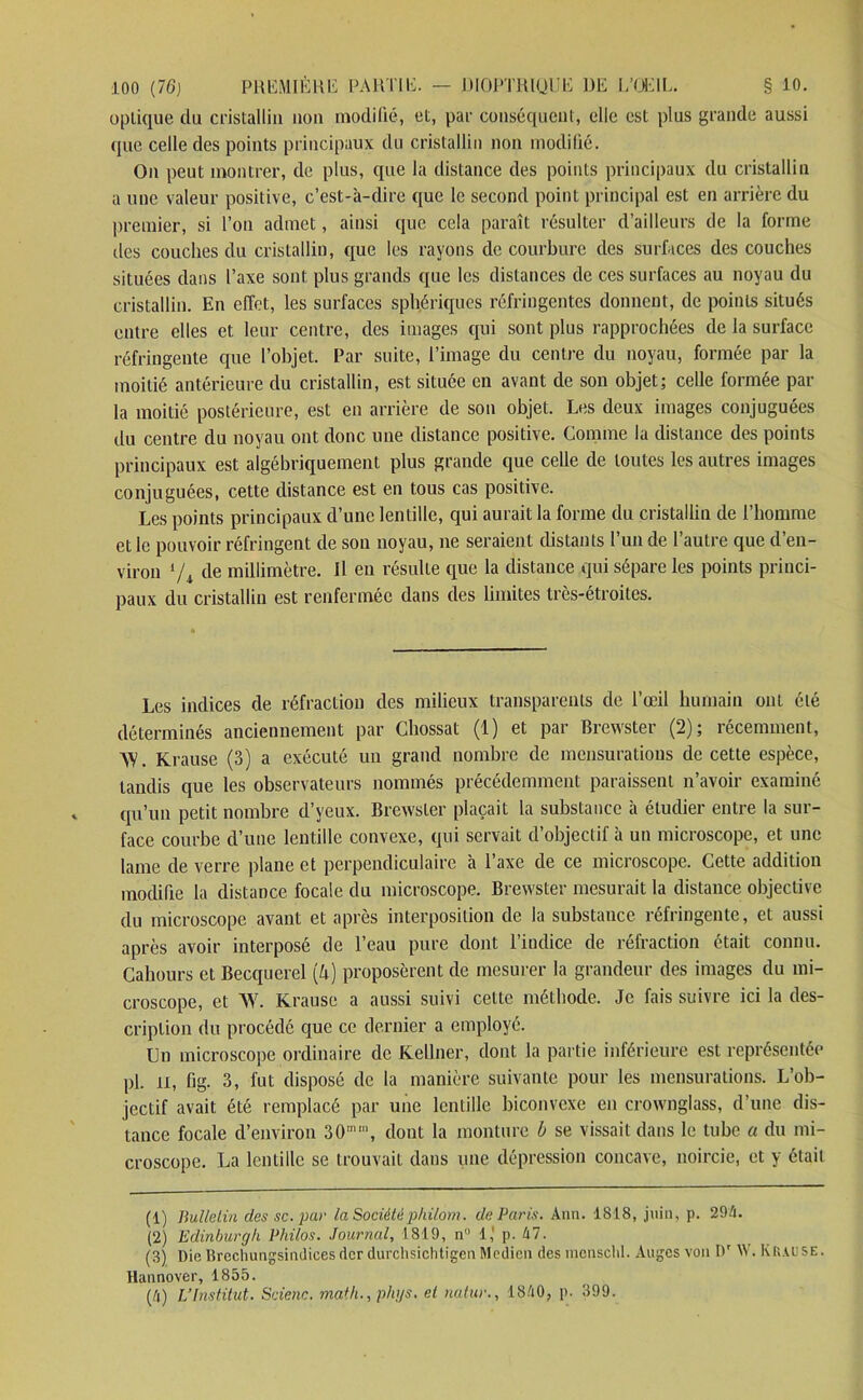 optique du cristallin non modifié, et, par conséquent, elle est plus grande aussi que celle des points principaux du cristallin non modifié. On peut montrer, de plus, que la distance des points principaux du cristallin a une valeur positive, c’est-à-dire que le second point principal est en arrière du premier, si l’on admet, ainsi que cela paraît résulter d’ailleurs de la forme îles couches du cristallin, que les rayons de courbure des surfaces des couches situées dans l’axe sont plus grands que les distances de ces surfaces au noyau du cristallin. En effet, les surfaces sphériques réfringentes donnent, de points situés entre elles et leur centre, des images qui sont plus rapprochées de la surface réfringente que l’objet. Par suite, l’image du centre du noyau, formée par la moitié antérieure du cristallin, est située en avant de son objet; celle formée par- la moitié postérieure, est en arrière de son objet. Les deux images conjuguées du centre du noyau ont donc une distance positive. Comme la distance des points principaux est algébriquement plus grande que celle de toutes les autres images conjuguées, cette distance est en tous cas positive. Les points principaux d’une lentille, qui aurait la forme du cristallin de l’homme et le pouvoir réfringent de son noyau, ne seraient distants l’un de l’autre que d’en- viron l 2 3 4ji de millimètre. Il en résulte que la distance qui sépare les points princi- paux du cristallin est renfermée dans des limites très-étroites. Les indices de réfraction des milieux transparents de l’œil humain ont été déterminés anciennement par Chossat (1) et par Brewster (2); récemment, AY. Krause (3) a exécuté un grand nombre de mensurations de cette espèce, tandis que les observateurs nommés précédemment paraissent n’avoir examiné qu’un petit nombre d’yeux. Brewster plaçait la substance à étudier entre la sur- face courbe d’une lentille convexe, qui servait d’objectif à un microscope, et une lame de verre plane et perpendiculaire à l’axe de ce microscope. Cette addition modifie la distance focale du microscope. Brewster mesurait la distance objective du microscope avant et après interposition de la substance réfringente, et aussi après avoir interposé de l’eau pure dont l’indice de réfraction était connu. Cahours et Becquerel (A) proposèrent de mesurer la grandeur des images du mi- croscope, et AV. Krause a aussi suivi cette méthode. Je fais suivre ici la des- cription du procédé que ce dernier a employé. Un microscope ordinaire de Kellner, dont la partie inférieure est représentée pl. il, fig. 3, fut disposé de la manière suivante pour les mensurations. L’ob- jectif avait été remplacé par une lentille biconvexe en crownglass, d’une dis- tance focale d’environ 30nu, dont la monture h se vissait dans le tube a du mi- croscope. La lentille se trouvait dans une dépression concave, noircie, et y était (1) Bulletin des sc. par la Sociétéphilorn. de Paris. Ann. 1818, juin, p. 294. (2) Edinburgh Philos. Journal, 1819, n° 1,' p. 47. (3) Die Brechungsindices der durchsichtigen Medien des menscld. Auges von Dr W. Krause. Hannover, 1855. (4) L'Institut. Scienc. math., phys. et natur., 1840, p. 399.