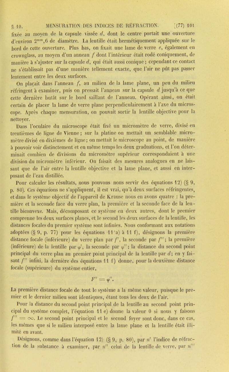 fixée au moyen de la capsule vissée d, dont le centre portait une ouverture d’environ 2mm,6 de diamètre. La lentille était hermétiquement appliquée sur le bord de cette ouverture. Plus bas, on fixait une lame de verre e, également en crownglass, au moyen d’un anneau /'dont l’intérieur était rodé coniquement, de manière à s’ajuster sur la capsule d, qui était aussi conique ; cependant ce contact ne s’établissait pas d’une manière tellement exacte, que l’air ne pût pas passer lentement entre les deux surfaces. On plaçait dans l’anneau f, au milieu de la lame plane, un peu du milieu réfringent à examiner, puis on pressait l’anneau sur la capsule d jusqu’à ce que celte dernière butât sur le bord saillant de l’anneau. Opérant qinsi, ou était certain de placer la lame de verre plane perpendiculairement à l’axe du micros- cope. Après chaque mensuration, on pouvait sortir la lentille objective pour la nettoyer. Dans l’oculaire du microscope était fixé un micromètre de verre, divisé en trentièmes de ligne de Vienne ; sur la platine on mettait un semblable micro- mètre divisé en dixièmes de ligne; on mettait le microscope au point, de manière à pouvoir voir distinctement et en môme temps les deux graduations, et l’on déter- minait combien de divisions du micromètre supérieur correspondaient à une division du micromètre inférieur. On faisait des mesures analogues en ne lais- sant que de l’air entre la lentille objective et la lame plane, cl aussi en inter- posant de l’eau distillée. Pour calculer les résultats, nous pouvons nous servir des équations 12) (§ 9, p. 80). Ces équations ne s’appliquent, il est vrai, qu’à deux surfaces réfringentes, et dans le système objectif de l’appareil de Krause nous en avons quatre : la pre- mière et la seconde face du verre plan, la première et la seconde face de la len- tille biconvexe. Mais, décomposant ce système en deux autres, dont le premier comprenne les deux surfaces planes, et le second les deux surfaces de la lentille, les distances focales du premier système sont infinies. Nous conformant aux notations adoptées (§ 9, p. 77) pour les équations H‘a) à 11 f), désignons la première distance focale (inférieure) du verre plan par /', la seconde par f ; la première (inférieure) de la lentille par tpr, la seconde par <p ; la distance du second point principal du verre plan au premier point principal de la lentille par d; en y fai- sant f infini, la dernière des équations 11 f) donne, pour la deuxième distance focale (supérieure) du système entier, |?ff Jt r = y . La première distance focale de tout le système a la môme valeur, puisque le pre- mier et le dernier milieu sont identiques, étant tous les deux de l’air. Pour la distance du second point principal de la lentille au second point prin- cipal du système complet, l’équation lie) donne la valeur 0 si nous y faisons f = oo. Le second point principal et le second foyer sont donc, dans ce cas, les mêmes que si le milieu interposé entre la lame plane et la lentille était illi- mité en avant. Désignons, comme dans l’équation 12) (§ 9, p. 80), par v! l’indice de réfrac- tion de la substance à examiner, par n celui de la lentille de verre, par n'