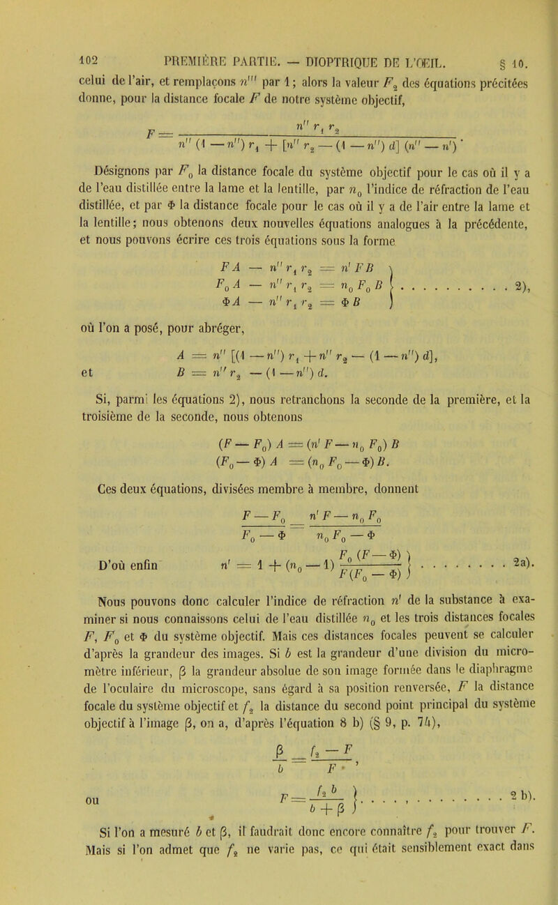 celui de l’air, et remplaçons n' par 1 ; alors la valeur F2 des équations précitées donne, pour la distance focale F de notre système objectif, F_ » rt r3 n (1 — n) ri + [n r2 — (1 — n) d] (n — n') ' Désignons par F0 la distance focale du système objectif pour le cas où il y a de l’eau distillée entre la lame et la lentille, par n0 l’indice de réfraction de l’eau distillée, et par <f> la distance focale pour le cas où il y a de l’air entre la lame et la lentille; nous obtenons deux nouvelles équations analogues à la précédente, et nous pouvons écrire ces trois équations sous la forme FA — nrir3 = n' FIi \ F0A — n r{ r,=n0F0B{ 2), <ï> A — n r l r2 — $ B ) où l’on a posé, pour abréger, A = n [(1 — n) rl -f- n1' r2 ■— (1 — n) d], et B r= nr2 —(1—n) d. Si, parmi les équations 2), nous retranchons la seconde de la première, et la troisième de la seconde, nous obtenons (F F0) A — (n' F »i0 F0) B {F0-*)A = (n0 F0 $) B. Ces deux équations, divisées membre à membre, donnent F-F0 = n'F-nnFn F o — $ noFo—$ D’où enfin n' = 1 + (n0 — 1) j 2a)- Nous pouvons donc calculer l’indice de réfraction n1 de la substance h exa- miner si nous connaissons celui de l’eau distillée n0 et les trois distances focales F, F0 et $ du système objectif. Mais ces distances focales peuvent se calculer d’après la grandeur des images. Si b est la grandeur d’une division du micro- mètre inférieur, (1 la grandeur absolue de son image formée dans le diaphragme de l’oculaire du microscope, sans égard à sa position renversée, F la distance focale du système objectif et fa la distance du second point principal du système objectif à l’image (3, on a, d’après l’équation 8 b) (§ 9, p. 7b), P _U—F b F ■ ou F = h b è + (3 2 b). Si l’on a mesuré b et (3, il faudrait donc encore connaître f., pour trouver F. Mais si l’on admet que ft ne varie pas, ce qui était sensiblement exact dans