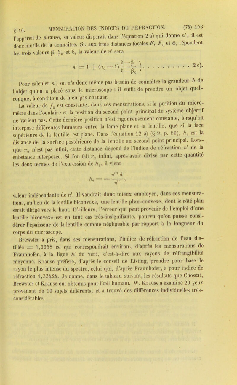 l’appareil de Krause, sa valeur disparaît dans l’équation 2 a) qui donne n' ; il est donc inutile de la connaître. Si, aux trois distances focales F, F0 et <ï>, répondent les trois valeurs (3, (30 et b, la valeur de n' sera = 2c). Pour calculer n', on n’a donc même pas besoin de connaître la grandeur b de l’objet qu’on a placé sous le microscope : il suffit de prendre un objet quel- conque, à condition de n’en pas changer. La valeur de f., est constante, dans ces mensurations, si la position du micro- mètre dans l’oculaire et la position du second point principal du système objectif ne varient pas. Cette dernière position n’est rigoureusement constante, lorsqu’on interpose différentes humeurs entre la lame plane et la lentille, que si la face supérieure de la lentille est plane. Dans l’équation 12 a) (§ 9, p. 80), b, est la distance de la surface postérieure de la lentille au second point principal. Lois- que n’est pas infini, celle distance dépend de l’indice de réfraction »' de la substance interposée. Si l’on fait infini, après avoir divisé par cette quantité les deux termes de l’expression de //., il vient n' d — ~ > » valeur indépendante de n'. Il vaudrait donc mieux employer, dans ces mensura- tions, au lieu de la lentille biconvexe, une lentille plan-convexe, dont le côté plan serait dirigé vers le liant. D’ailleurs, l’erreur qui peut provenir de l’emploi d une lentille biconvexe est en tout cas très-insignifiante, pourvu qu’on puisse consi- dérer l’épaisseur de la lentille comme négligeable par rapport à la longueur du corps du microscope. Brewster a pris, dans ses mensurations, l’indice de réfraction de l’eau dis- tillée = 1,3358 ce qui correspondrait environ, d’après les mensurations de Fraunhofer, à la ligne F du vert, c’est-à-dire aux rayons de réfrangibilité moyenne. Krause préfère, d’après le conseil de Listing, prendre pour base le rayon le plus intense du spectre, celui qui, d’après Fraunhofer, a pour indice de réfraction l,33/i2ti. Je donne, dans le tableau suivant, les résultats que Chossat, Brewster et Krause ont obtenus pour l’œil humain. AV. Krause a examiné 20 yeux provenant de 10 sujets différents, et a trouvé des différences individuelles très- considérables.
