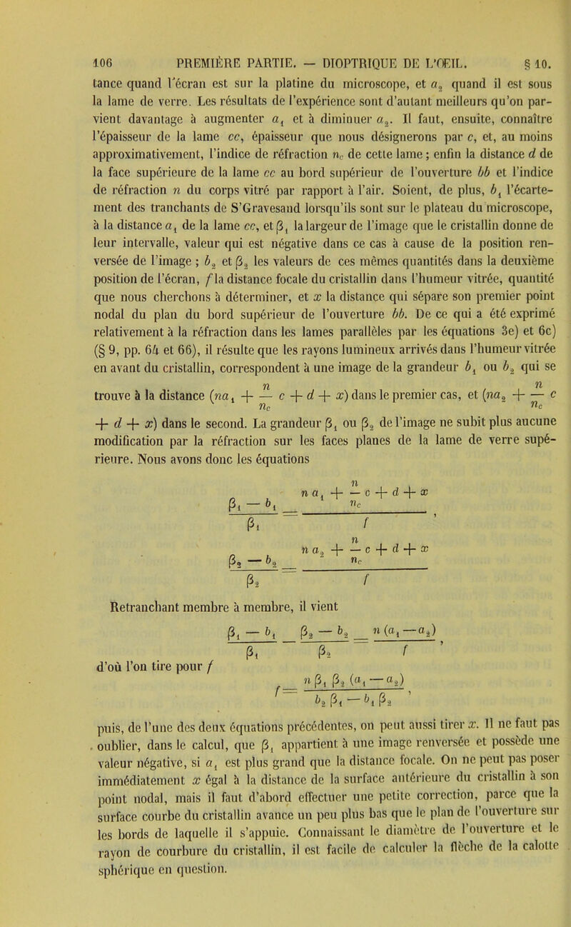 tance quand l'écran est sur la platine du microscope, et «, quand il est sous la lame de verre. Les résultats de l’expérience sont d’autant meilleurs qu’on par- vient davantage à augmenter a{ et à diminuer «2. Il faut, ensuite, connaître l’épaisseur de la lame cc, épaisseur que nous désignerons par c, et, au moins approximativement, l’indice de réfraction nc de cette lame ; enfin la distance d de la face supérieure de la lame cc au bord supérieur de l’ouverture bb et l’indice de réfraction n du corps vitré par rapport à l’air. Soient, de plus, bt l’écarte- ment des tranchants de S’Gravesand lorsqu’ils sont sur le plateau du microscope, à la distance al de la lame cc, et [3, la largeur de l’image que le cristallin donne de leur intervalle, valeur qui est négative dans ce cas à cause de la position ren- versée de l’image ; b.2 et (32 les valeurs de ces mêmes quantités dans la deuxième position de l’écran, /'la distance focale du cristallin dans l’humeur vitrée, quantité que nous cherchons à déterminer, et x la distance qui sépare son premier point nodal du plan du bord supérieur de l’ouverture bb. De ce qui a été exprimé relativement à la réfraction dans les lames parallèles par les équations 3e) et 6c) (§ 9, pp. 64 et 66), il résulte que les rayons lumineux arrivés dans l’humeur vitrée en avant du cristallin, correspondent à une image de la grandeur bl ou b2 qui se n . n trouve à la distance (na. + — c 4- d -f- x) dans le premier cas, et (na9 -1 c K nc nc + d -f- x) dans le second. La grandeur (3, ou (32 de l’image ne subit plus aucune modification par la réfraction sur les faces planes de la lame de verre supé- rieure. Nous avons donc les équations n n a, 4- — c 4- d x Pi — bi ‘ c n a, 4 c-f-d-j-æ P, - bt = 2 P2 f Retranchant membre à membre, il vient Pl — bi Pa — _ 11 K — P, P, r ’ d’où l’on tire pour / _ n P, P2 («i — Qj) ^2 Pl ^1 Pâ puis, de l’une des deux équations précédentes, on peut aussi tirer x. Il ne faut pas oublier, dans le calcul, que (3, appartient à une image renversée et possède une valeur négative, si ai est plus grand que la distance focale. On ne peut pas poser immédiatement x égal îi la distance de la surface antérieure du cristallin a son point nodal, mais il faut d’abord effectuer une petite correction, parce que la surface courbe du cristallin avance un peu plus bas que le plan de l’ouverture sur les bords de laquelle il s’appuie. Connaissant le diamètre de 1 ouverture et le rayon de courbure du cristallin, il est facile de calculer la flèche de la calotte sphérique en question.