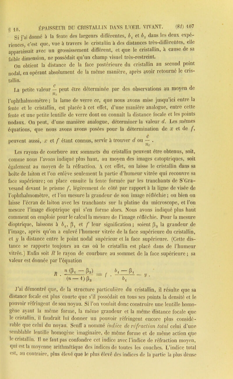 Si j’ai donné h la fente des largeurs différentes, b{ et b, dans les deux expé- riences, c’est que, vue à travers le cristallin à des distances très-différentes, elle apparaissait avec un grossissement différent, et que le cristallin, à cause de sa faible dimension, ne possédait qu’un champ visuel très-restreint. On obtient la distance de la face postérieure du cristallin au second point nodal, en opérant absolument de la même manière, après avoir retourné le cris- tallin. La petite valeur — peut être déterminée par des observations au moyen de nc l’ophthaïmomètre ; la lame de verre cc, que nous avons mise jusqu’ici entre la fente et le cristallin, est placée à cet effet, d’une manière analogue, entre cette fente et une petite lentille de verre dont on connaît la distance focale et les points nodaux. On peut, d’une manière analogue, déterminer la valeur d. Les mêmes équations, que nous avons avons posées pour la détermination de x et de /, à peuvent aussi, x et f étant connus, servir à trouver d ou — . 7lc Les rayons de courbure aux sommets du cristallin peuvent être obtenus, soit, comme nous l’avons indiqué plus haut, au moyen des images catoplriques, soit également au moyen de la réfraction. A cet effet, on laisse le cristallin dans sa boite de laiton et l’on enlève seulement la partie d’humeur vitrée qui recouvre sa face supérieure; on place ensuite la fente formée par les tranchants de S’Gra- vesand devant le prisme /', légèrement de côté par rapport à la ligne de visée de rophthalmomètre, et l'on mesure la grandeur de son image réfléchie; ou bien on laisse l’écran de laiton avec les tranchants sur la platine du microscope, et l’on mesure l’image dioptrique qui s’en forme alors. Nous avons indiqué plus haut comment on emploie pour le calcul la mesure de l’image réfléchie. Pour la mesure dioptrique, laissons il 4,, j3, et f leur signification; soient (3S la grandeur de l’image, après qu’on a enlevé l’humeur vitrée de la face supérieure du cristallin, et y la distance entre le point nodal supérieur et la face supérieure. (Celte dis- tance se rapporte toujours au cas où le cristallin est placé dans de l’humeur vitrée.) Enfin soit If le rayon de courbure au sommet de la face supérieure; sa valeur est donnée par l’équation R n Pa) — /■ (3t ' ' b, J’ai démontré que, de la structure particulière du cristallin, il résulte que sa distance focale est plus courte que s’il possédait en tous ses points la densité et le pouvoir réfringent de son noyau. Si l’on voulait donc construire une lentille homo- gène ayant la même forme, la même grandeur et la même distance focale que le cristallin, il faudrait lui donner un pouvoir réfringent encore plus considé- rable que celui du noyau. Senff a nommé indice de réfraction total celui d’une semblable lentille homogène imaginaire, de même forme et de même action que le cristallin. Il ne faut pas confondre cet indice avec l’indice de réfraction moyen, qui est la moyenne arithmétique des indices de toutes les couches. L’indice total est, au contraire, plus élevé que le plus élevé des indices de la partie la plus dense