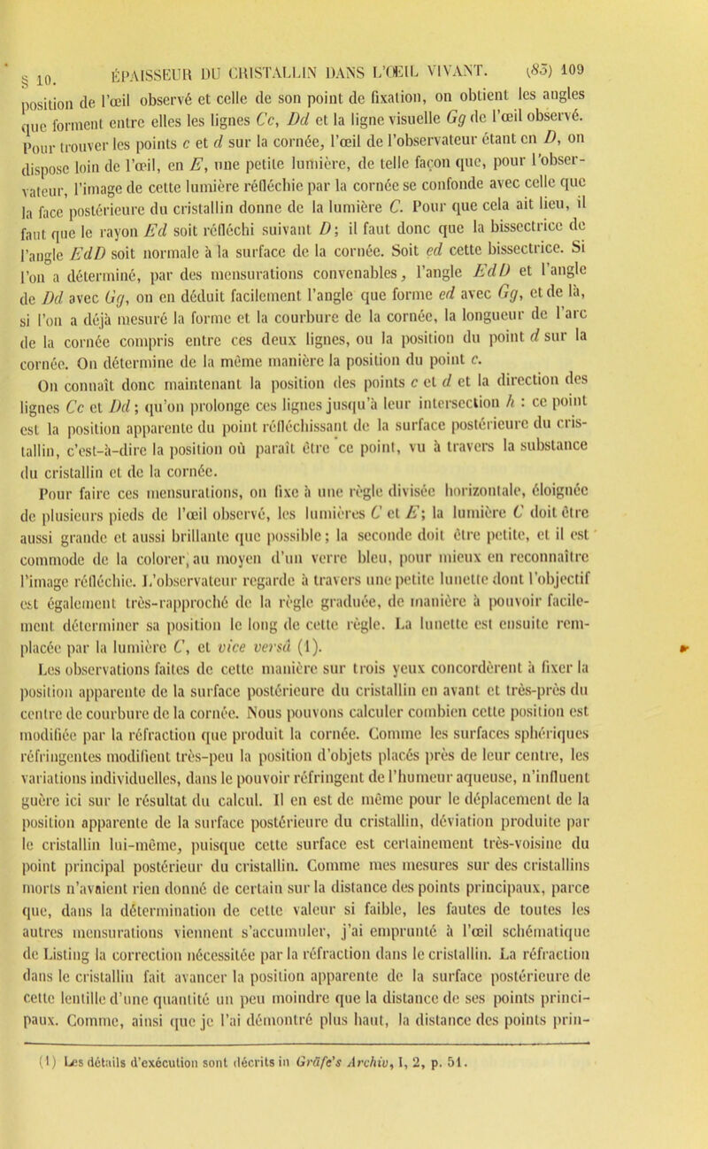 position de l’œil observé et celle de son point de fixation, on obtient les angles que forment entre elles les lignes Ce, Dd et la ligne visuelle Gg de l’œil observé. Pour trouver les points c et d sur la cornée, l’œil de l’observateur étant en D, on dispose loin de l’œil, en E, une petite lumière, de telle façon que, pour l’obser- vateur, l’image de cette lumière réfléchie par la cornée se confonde avec celle que la face postérieure du cristallin donne de la lumière C. Pour que cela ait lieu, il faut que le rayon Ed soit réfléchi suivant D\ il faut donc que la bissectrice de l’angle EdD soit normale à la surface de la cornée. Soit ed cette bissectrice. Si l’on a déterminé, par des mensurations convenables, l’angle EdD et l’angle de Dd avec Gg, on en déduit facilement l’angle que forme ed avec Gg, et de là, si l’on a déjà mesuré la forme et la courbure de la cornée, la longueur de l’arc de la cornée compris entre ces deux lignes, ou la position du point d sur la cornée. On détermine de la même manière la position du point c. On connaît donc maintenant la position des points c et d et la direction des lignes Ce et Dd ; qu’on prolonge ces lignes jusqu’à leur intersection h : ce point est la position apparente du point réfléchissant de la surface postérieure du cris- tallin, c’est-à-dire la position où paraît être‘ce point, vu à travers la substance du cristallin et de la cornée. Pour faire ces mensurations, on fixe à une règle divisée horizontale, éloignée de plusieurs pieds de l’œil observé, les lumières 6’et E; la lumière C doit être aussi grande et aussi brillante que possible ; la seconde doit être petite, cl il est commode de la colorer, au moyen d’un verre bleu, pour mieux en reconnaître l'image réfléchie. I.'observateur regarde à travers une petite lunette dont l’objectif est également très-rapproché de la règle graduée, de manière à pouvoir facile- ment déterminer sa position le long de cette règle. La lunette est ensuite rem- placée par la lumière C, et vice versa (1). Les observations faites de cette manière sur trois yeux concordèrent à fixer la position apparente de la surface postérieure du cristallin en avant et très-près du centre de courbure de la cornée. Nous pouvons calculer combien cette position est modifiée par la réfraction que produit la cornée. Comme les surfaces sphériques réfringentes modifient très-peu la position d’objets placés près de leur centre, les variations individuelles, dans le pouvoir réfringent de l’humeur aqueuse, n’influent guère ici sur le résultat du calcul. Il en est de même pour le déplacement de la position apparente de la surface postérieure du cristallin, déviation produite par le cristallin lui-même, puisque cette surface est certainement très-voisine du point principal postérieur du cristallin. Comme mes mesures sur des cristallins morts n’avaient rien donné de certain sur la distance des points principaux, parce que, dans la détermination de cette valeur si faible, les fautes de toutes les autres mensurations viennent s’accumuler, j’ai emprunté à l’œil schématique de Listing la correction nécessitée parla réfraction dans le cristallin. La réfraction dans le cristallin fait avancer la position apparente de la surface postérieure de cette lentille d’une quantité un peu moindre que la distance de ses points princi- paux. Comme, ainsi (pie je l’ai démontré plus haut, la distance des points prin- (1) Les détails d’excculion sont décrits in Griifc’s Archiu, I, 2, p. 51.