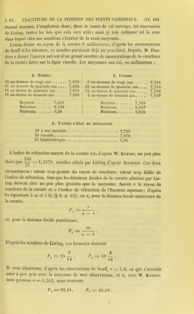 étaient connues. J’emploierai donc, dans le cours de cel ouvrage, les constantes de Listing, toutes les fois que cela sera utile; mais je vais indiquer ici le sens dans lequel elles me semblent s’écarter de la vraie moyenne. Listing donne au rayon de la cornée 8 millimètres ; d’après les mensurations de Scnfîet les miennes, ce nombre paraissait déjà un peu élevé. Depuis, M. Don- ders a donné l’aperçu suivant d’un grand nombre de mensurations de la courbure de la cornée faites sur la ligne visuelle. Les moyennes ont été, en millimètres : A. Hommes. 20 au-dessous de vingt ans 7,932 51 au-dessous de quarante ans .... 7,882 28 au-dessus de quarante ans 7,819 11 au-dessus de soixante ans 7,809 Moyenne.. 7,858 Maximum 8,396 Minimum 7,28 B. Femmes. 6 au-dessous de vingt ans 7,720 22 au-dessous de quarante ans 7,799 16 au-dessus de quarante ans 7,799 2 au-dessus de soixante ans 7,607 Moyenne 7,799 Maximum 8,487 Minimum 7,115 C. D’après l’état de réfraction. 27 à vue normale 7,785 25 myopes 7,874 26 hypermétropes 7,96 L indice de réfraction moyen de la cornée est, d'après XV. Krause, un peu plus , 103 élevé que -yy =1,3379, nombre admis par Listing d’après Brewster. Ces deux circonstances : valeur trop grande du rayon de courbure, valeur trop faible de 1 indice de rétraction, font que les distances focales de la cornée admises par Lis- ting doivent être un peu plus grandes que la moyenne. Soient r le rayon de courbure de la cornée et n l’indice de réfraction de l'humeur aqueuse; d’après les équations 3 a) et 3 b) (§ 9, p. (j’2), on a, pour la distance focale antérieure de la cornée, et, pour la distance focale postérieure, D’après les nombres de Listing, ces formules donnent Si nous admettons, d’après les observations de Seuil', r = 7,8, ce qui s’accorde aussi à peu près avec la moyenne de mes observations, et si, avec XV. Krause, nous prenons n — 1,3/i2, nous trouvons b\ = 22,81, l\ — 30,61 .