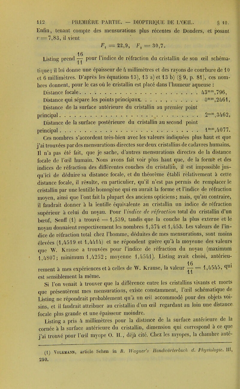 Enfin, tenant compte des mensurations plus récentes de Donders, et posant r — 7,83, il vient F, = 22,9, F2 = 30,7. Listing prend 16 TT pour l’indice de réfraction du cristallin de son œil schéma- tique ; il lui donne une épaisseur de 4 millimètres et des rayons de courbure de 10 et 6 millimètres. D’après les équations 13), 13 a) et 13 b) (§ 9, p. 81), ces nom- bres donnent, pour le cas où le cristallin est placé dans l’humeur aqueuse : Distance focale 43mm,796, Distance qui sépare les points principaux 0“m,2461, Distance de la surface antérieure du cristallin au premier point principal 2mm,3462, Distance de la surface postérieure du cristallin au second point principal lm“,4077. Ces nombres s’accordent très-bien avec les valeurs indiquées plus haut et que j’ai trouvées par des mensurations directes sur deux cristallins de cadavres humains. Il n’a pas été fait, que je sache, d’autres mensurations directes de la distance focale de l’œil humain. Nous avons fait voir plus haut que, de la forme et des indices de réfraction des différentes couches du cristallin, il est impossible jus- qu’ici de déduire sa distance focale, et du théorème établi relativement à cetle distance focale, il résulte, en particulier, qu’il n’est pas permis de remplacer le cristallin par une lentille homogène qui en aurait la forme et l’indice de réfraction moyen, ainsi que l’ont fait la plupart des anciens opticiens; mais, qu’au contraire, il faudrait donner à la lentille équivalente au cristallin un indice de réfraction supérieur à celui du noyau. Pour Yindice de réfraction total du cristallin d’un bœuf, Senff (1) a trouvé = 1,539, tandis que la couche la plus externe et le noyau donnaient respectivement les nombres 1,374 et 1,453. Les valeurs de l’in- dice de réfraction total chez l’homme, déduites de mes mensurations, sont moins élevées (1,4519 et 1,4414) et ne répondent guère qu’à la moyenne des valeurs que W. K cause a trouvées pour l’indice de réfraction du noyau (maximum 1,4807; minimum 1,4252; moyenne 1,4541). Listing avait choisi, antérieu- 16 rement à mes expériences et à celles de W. Krause, la valeur — = 1,4545, <Im est sensiblement la même. Si l’on venait à trouver que la différence entre les cristallins vivants et morts que présentèrent mes mensurations, existe constamment, l’œil schématique de Listing ne répondrait probablement qu’à un œil accommodé pour des objets voi- sins, et il faudrait attribuer au cristallin d’un œil regardant au loin une distance focale plus grande et une épaisseur moindre. Listing a pris 4 millimètres pour la distance de la surface antérieure de la cornée à la surface antérieure du cristallin, dimension qui correspond à ce que j’ai trouvé pour l’œil myope O. IL, déjà cité. Chez les myopes, la chambre anté- (l) Volkmann, article Schen in li. Wagner's Handwôrtei'buch d. Physiologie. III, 290.