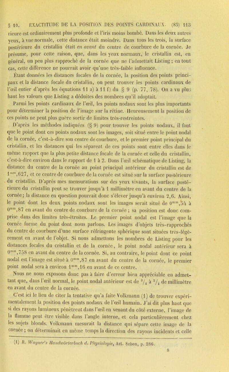 rieure est ordinairement plus profonde et l’iris moins bombé. Dans les deux autres yeux, à vue normale, cette distance était moindre. Dans tous les trois, la surface postérieure du cristallin était en avant du centre de courbure de la cornée. Je présume, pour cette raison, que, dans les yeux normaux, le cristallin est, en général, un peu plus rapproché de la cornée que ne l’admettait Listing; en tout cas, celle différence ne pourrait avoir qu’une très-faible influence. Étant données les distances focales de la cornée, la position des points princi- paux et la distance focale du cristallin, on peut trouver les points cardinaux de l’œil entier d’après les équations 11 a) à 11 f) du § 9 (p. 77, 78). On a vu plus haut les valeurs que Listing a déduites des nombres qu’il adoptait. Parmi les points cardinaux de l’œil, les points nodaux sont les plus importants pour déterminer la position de l’image sur la rétine. Heureusement la position de ces points ne peut plus guère sortir de limites très-restreintes. D’après les méthodes indiquées (§ 9) pour trouver les points nodaux, il faut que le point dont ces points nodaux sont les images, soit situé entre le point nodal de la cornée, c’est-à-dire son centre de courbure, et le premier point principal du cristallin, et les distances ([ui les séparent de ces points sont entre elles dans le même rapport que la plus petite distance focale de la cornée et celle du cristallin, c’est-à-dire environ dans le rapport de 1 à 2. Dans l’œil schématique de Listing, la distance du centre de la cornée au point principal antérieur du cristallin est de lmm,627, et ce centre de courbure de la cornée est situé sur la surface postérieure du cristallin. D’après mes mensurations sur des yeux vivants, la surface posté- rieure du cristallin peut se trouver jusqu’à I millimètre en avant du centre de la cornée; la distance en question pourrait donc s’élever jusqu’à environ *2,6. Ainsi, le point dont les deux points nodaux sont les images serait situé de 0,n,,od à Ü,nm,87 en avant du centre de courbure de la cornée ; sa position est donc com- prise dans des limites très-étroites. Le premier point nodal est l’image que la cornée forme du point dont nous parlons. Les images d’objets très-rapprochés du centre de courbure d’une surface réfringente sphérique sont situées très-légè- remeut en avant de l’objet. Si nous admettons les nombres de Listing pour les distances focales du cristallin et de la cornée, le point nodal antérieur sera à 0m“,758 en avant du centre de la cornée. Si, au contraire, le point dont ce point nodal est l’image est situé à 0mm,87 en avant du centre de la cornée, le premier point nodal sera à environ l“m,16 en avant de ce centre. Nous ne nous exposons donc pas à faire d’erreur bien appréciable en admet- tant que, dans l’œil normal, le point nodal antérieur est de 3/4 à 5/4 de millimètre en avant du centre de la cornée. C’est ici le lieu de citer la tentative qu’a faite Volkmann (1) de trouver expéri- mentalement la position des points nodaux de l’œil humain. J’ai dit plus haut (|ue si des rayons lumineux pénètrent dans l’œil en venant du côté externe, l’image de la flamme peut être visible dans l’angle interne, et cela particulièrement chez les sujets blonds. Volkmann mesurait la distance qui sépare cette image de la cornée ; on déterminait en même temps la direction des rayons incidents et celle (1) H. Wagner's Handwôrtcrbuch ci. Physiologie, Art. Sclien, p. 281L 8