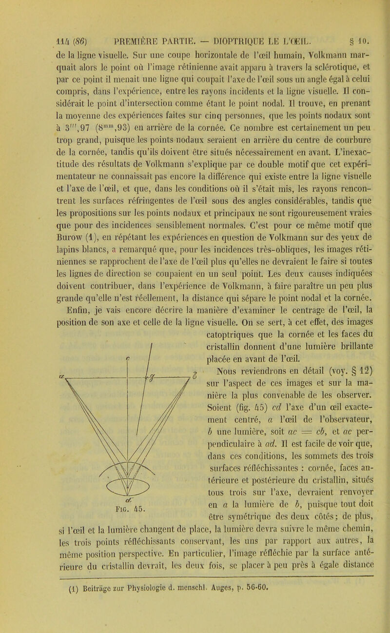 de la ligne visuelle. Sur une coupe horizontale de l’œil humain, Volkmann mar- quait alors le point où l’image rétinienne avait apparu à travers la sclérotique, et par ce point il menait une ligne qui coupait l’axe de l’œil sous un angle égal à celui compris, dans l’expérience, entre les rayons incidents et la ligne visuelle. Il con- sidérait le point d’intersection comme étant le point nodal. Il trouve, en prenant la moyenne des expériences faites sur cinq personnes, que les points nodaux sont à 3\97 (8mm,93) en arrière de la cornée. Ce nombre est certainement un peu trop grand, puisque les points nodaux seraient en arrière du centre de courbure de la cornée, tandis qu’ils doivent être situés nécessairement en avant. L’inexac- titude des résultats de Volkmann s’explique par ce double motif que cet expéri- mentateur ne connaissait pas encore la différence qui existe entre la ligne visuelle et l’axe de l’œil, et que, dans les conditions où il s’était mis, les rayons rencon- trent les surfaces réfringentes de l’œil sous des angles considérables, tandis que les propositions sur les points nodaux et principaux ne sont rigoureusement vraies que pour des incidences sensiblement normales. C’est pour ce même motif que Burow (1), en répétant les expériences en question de Volkmann sur des yeux de lapins blancs, a remarqué que, pour les incidences très-obliques, les images réti- niennes se rapprochent de l’axe de l’œil plus qu’elles ne devraient le faire si toutes les lignes de direction se coupaient en un seul point. Les deux causes indiquées doivent contribuer, dans l’expérience de Volkmann, à faire paraître un peu plus grande qu’elle n’est réellement, la distance qui sépare le point nodal et la cornée. Enfin, je vais encore décrire la manière d’examiner le centrage de l’œil, la position de son axe et celle de la ligne visuelle. On se sert, à cet effet, des images catoptriques que la cornée et les faces du cristallin donnent d’une lumière brillante placée en avant de l’œil. Nous reviendrons en détail (voy. § 12) sur l’aspect de ces images et sur la ma- nière la plus convenable de les observer. Soient (fig. è5) cd l’axe d’un œil exacte- ment centré, a l’œil de l’observateur, b une lumière, soit ac — cb, et ac per- pendiculaire à ad. Il est facile de voir que, dans ces conditions, les sommets des trois surfaces réfléchissantes : cornée, faces an- térieure et postérieure du cristallin, situés tous trois sur l’axe, devraient renvoyer en a la lumière de b, puisque tout doit être symétrique des deux côtés ; de plus, si l’œil et la lumière changent de place, la lumière devra suivre le même chemin, les trois points réfléchissants conservant, les uns par rapport aux autres, la même position perspective. En particulier, l’image réfléchie par la surface anté- rieure du cristallin devrait, les deux fois, se placer à peu près à égale distance (1) Beitràge zur Physiologie d. menschl. Auges, p. 56-60.