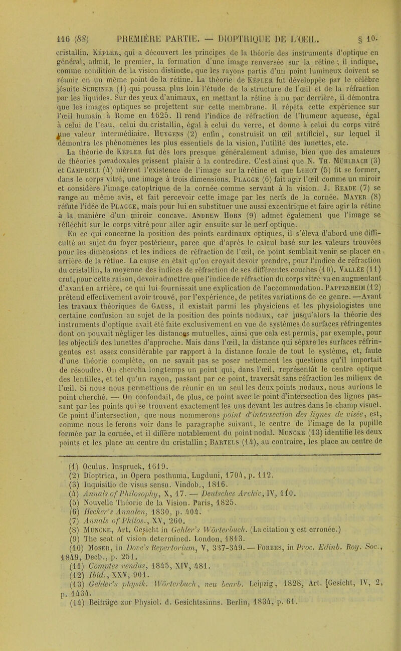 cristallin. Képler, qui a découvert les principes de la théorie des instruments d’optique en général, admit, le premier, la formation d’une image renversée sur la rétine; il indique, comme condition de la vision distincte, que les rayons partis d’un point lumineux doivent se réunir en un même point de la rétine. La théorie de Képler fut développée par le célèbre jésuite Scheiner (d) qui poussa plus loin l’étude de la structure de l’œil et de la réfraction par les liquides. Sur des yeux d’animaux, en mettant la rétine à nu par derrière, il démontra que les images optiques se projettent sur cette membrane. Il répéta cette expérience sur l’œil humain à Rome en 1625. Il rend l’indice de réfraction de l’humeur aqueuse, égal à celui de l’eau, celui du cristallin, égal à celui du verre, et donne à celui du corps vitré ^iie valeur intermédiaire. Huygens (2) enfin, construisit un œil artificiel, sur lequel il démontra les phénomènes les plus essentiels de la vision, l’utilité des lunettes, etc. La théorie de Kepler fut dès lors presque généralement admise, bien que des amateurs de théories paradoxales prissent plaisir à la contredire. C’est ainsi que N. Th. ML’hlbach (3) et Campbell (4) nièrent l’existence de l’image sur la rétine et que Leiiot (5) fit se former, dans le corps vitré, une image à trois dimensions. Plagge (6) fait agir l’œil comme un miroir et considère l’image catoptrique de la cornée comme servant à la vision. J. Reade (7) se range au même avis, et fait percevoir cette image par les nerfs de la cornée. Mayer (8) réfute l’idée de Plagge, mais pour lui en substituer une aussi excentrique et faire agir la rétine à la manière d’un miroir concave. Andrew PIorn (9) admet également que l’image se réfléchit sur le corps vitré pour aller agir ensuite sur le nerf optique. En ce qui concerne la position des points cardinaux optiques, il s’éleva d’abord une diffi- culté au sujet du foyer postérieur, parce que d’après le calcul basé sur les valeurs trouvées pour les dimensions et les indices de réfraction de l’œil, ce point semblait venir se placer en arrière de la rétine. La cause en était qu’on croyait devoir prendre, pour l’indice de réfraction du cristallin, la moyenne des indices de réfraction de ses différentes couches (10). Vallée (11) crut, pour cette raison, devoir admettre que l’indice de réfraction du corps vitré va en augmentant d’avanten arrière, ce qui lui fournissait une explication de l’accommodation. Pappenheim (12) prétend effectivement avoir trouvé, par l’expérience, de petites variations de ce genre. —Avant les travaux théoriques de Gauss, il existait parmi les physiciens et les physiologistes une certaine confusion au sujet de la position des points nodaux, car jusqu’alors la théorie des instruments d’optique avait étc faite exclusivement en vue de systèmes de surfaces réfringentes dont on pouvait négliger les distances mutuelles, ainsi que cela est permis, par exemple, pour les objectifs des lunettes d’approche. Mais dans l’œil, la distance qui sépare les surfaces réfrin- gentes est assez considérable par rapport à la distance focale de tout le système, et, faute d’une théorie complète, on ne savait pas se poser nettement les questions qu’il importait de résoudre. Ou chercha longtemps un point qui, dans l’œil, représentât le centre optique des lentilles, et tel qu’un rayon, passant par ce point, traversât sans réfraction les milieux de l’œil. Si nous nous permettions de réunir en un seul les deux points nodaux, nous aurions le point cherché. — On confondait, de plus, ce point avec le point d’intersection des lignes pas- sant par les points qui se trouvent exactement les uns devant les autres dans le champ visuel. Ce point d’intersection, que nous nommerons point d’intersection des lignes de visée, est, comme nous le ferons voir dans le paragraphe suivant, le centre de l’image de la pupille formée par la cornée, et il diffère notablement du point nodal. Muncke (13) identifie les deux points et les place au centre du cristallin ; Bartels (14), au contraire, les place au centre de (1) Oculus. Inspruck, 1619. (2) Dioptrica, in Opéra posthuma. Lugduni, 1704, p. 112. (3) Inquisitio de visus sensu. Vindob., 1816. (4) Annals of Philosophy, X, 17. — Deutsches Archiv, IV, 1 î0. (5) Nouvelle Théorie de la Vision. Paris, 1825. (6) Hecker's Annalen, 1830, p. 404. (7) Annals of Philos., XV, 260. (8) Muncke, Art. Gesicht in Gehler’s Wôrterbuch. (La citation y est erronée.) (9) The seal of vision determined. London, 1813. (10) Moser, in Dove’s Repertorium, V, 337-349. — Forbes, in Proc. Edinb. Roy. Soc-, 1849, l)ecb., p. 251. (11) Comptes rendus, 1845, XIV, 481. (12) Ibid., XXV, 901. (13) Gehler’s physilc. Wiirtcrbuch, ncu bcarb. Leipzig, 1828, Art. [Gesicht, IV, 2, p. 1434. (14) Beilragc zur Physiol. d. Gèsichtssinns. Berlin, 1834, p. 61.