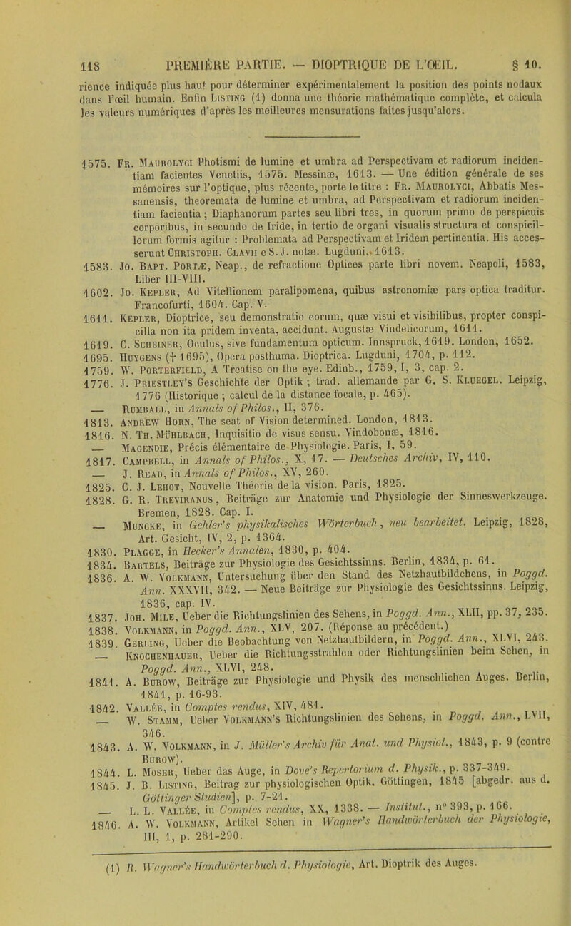 rience indiquée plus hau! pour déterminer expérimentalement la position des points nodaux dans l’œil humain. Enfin Listing (1) donna une théorie mathématique complète, et calcula Jes valeurs numériques d’après les meilleures mensurations faites jusqu’alors. 1575. Fr. Maurolyci Photismi de lumine et umbra ad Perspectivam et radiorum inciden- tiam facientes Yenetiis, 1575. Messinæ, 1613. — Une édition générale de ses mémoires sur l’optique, plus récente, porte le titre : Fr. Maurolyci, Abbatis Mes- sanensis, theoremata de lumine et umbra, ad Perspectivam et radiorum inciden- tiam facientia ; Diaphanorum partes seu libri très, in quorum primo de perspicuis corporibus, in secundo de Iride, in tertio de organi visualis structura et conspicil- lorum formis agitur : Problemata ad Perspectivam et Iridem pertinentia. His acces- serunt Christopii. Clavii e S. J. notæ. Lugduni,. 1613. 1583. Jo. Bapt. Portæ, Neap., de refractione Oplices parle libri novem. Neapoli, 1583, Liber I1I-V1II. 1602. Jo. Kepler, Ad Yitellionem paralipomena, quibus astronomiæ pars optica traditur. Francofurti, 1604. Cap. V. 1611. Kepler, Dioptrice, seu demonstratio eorum, quæ visui et visibilibus, propter conspi- cilla non ita pridem inventa, accidunt. Augustæ Yindelicorum, 1611. 1619. C. Scheiner, Oculus, sive fundamentum opticum. Innspruck, 1619. London, 1652. 1695. Huygens (f 1695), Opéra posthuma. Dioptrica. Lugduni, 1704, p. 112. 1759. W. PorterFIELD, A Treatise on the eye. Edinb., 1759, I, 3, cap. 2. 1776. J. PriëSTLEY’s Geschichte der Optik ; trad. allemande par G. S. Kluegel. Leipzig, 1776 (Historique ; calcul de la distance focale, p. 465). — Bumball, i \\ Armais o f Philos., II, 376. 1813. Andrew Horn, The seat of Vision determined. London, 1813. 1816. N. Th. Mühlbach, lnquisitio de visus sensu. Yindobonæ, 1816. Magendie, Précis élémentaire de Physiologie. Paris, I, 59. 1817. Campbell, in Annals of Philos., X, 17. — Deutsches Archiv, IY, 110. — J. Read, in Annals of Philos., XV, 260. 1825. C. J. Lehot, Nouvelle Théorie delà vision. Paris, 1825. 1828. G. R. Treviranus , Beitràge zur Anatomie und Physiologie der Sinneswerkzeuge. Bremen, 1828. Cap. I. Muncke, in Gehler’s physikalisches Wôrterbuch, ncu bearbeitet. Leipzig, 1828, Art. Gesicht, IV, 2, p. 1364. 1830. Plagge, in Hecker’s Annalen, 1830, p. 404. 1834. Bartels, Beitràge zur Physiologie des Gesichtssinns. Berlin, 1834, p. 61. 1836. A. W. Yolkmann, Untersuchung über den Stand des Netzhautbildchens, in Poggd. Ann. XXXVll, 342. — Neue Beitràge zur Physiologie des Gesichtssinns. Leipzig, 1836, cap. IV. 1837. Joh. Mile, Ueber die Richtungslinien des Sehens, in Poggd. Ann., XLII, pp. 37. 235. 1838. Yolkmann, in Poggd. Ann., XLV, 207. (lléponse au précédent.) 1839 Gerling, Ueber die Beobachtung von Netzhautbildern, in Poggd. Ann., XLVI, 243. — Knocuenhauer, Ueber die Richtungsstrahlen oder Richtungslinien beirn Sehen, m Poggd. Ann., XLVI, 248. 1841. A. Burow, Beitràge zur Physiologie und Physik des menschlichen Auges. Berlin, 1841, p. 16-93. 1842. Vallée, in Comptes rendus, XIV, 481. _ W. Stamm, Ueber Yolkmann’s Richtungslinien des Sehens, m Poggd. Ann., LV11, 0 4U < . 1843. A. \V. Yolkmann, in J. Millier's Archiv für Anal, und Physiol., 1843, p. 9 (contre Burow). ■ _ 1844. L. Moser, Ueber das Auge, in Dové's Repertorium d. Physik., p. 33/-34J. 1845. J. B. Listing, Beitrag zur physiologischen Optik. Gütlingen, 1845 [abgedr. aus d. Gôttinger Studien], p. 7-21. L. L. Vallée, in Comptes rendus, XX, 1338. — Institut., n° 393, p. 166. 1846. A. W. Yolkmann, Arlikcl Sehen in Wagner’s Ilandwbrterbuch der Physiologie, III, 1, p. 281-290. (1) /i. Wagner1 s Ilandwbrterbuch d. Physiologie, Art. Dioptrik des Auges.