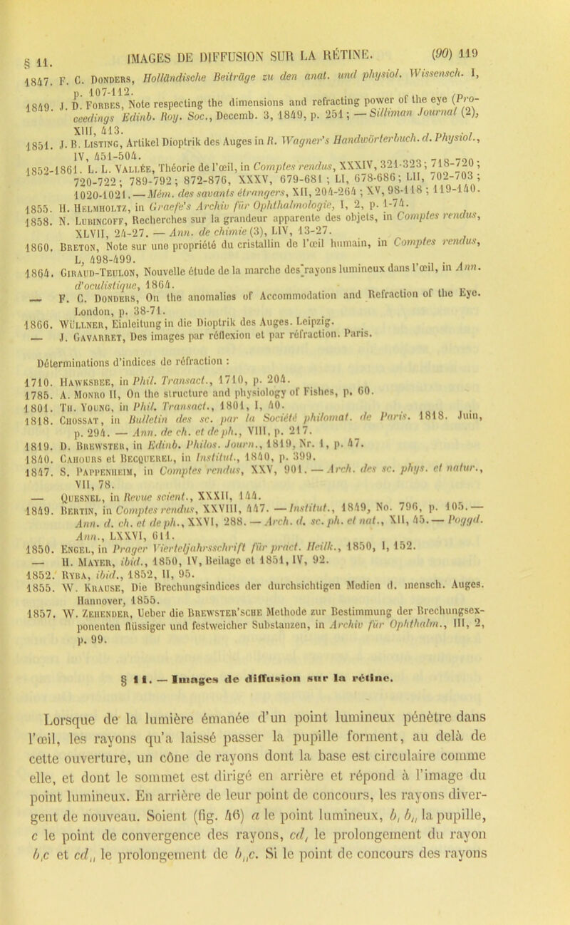 1847. 1849. 1851. 1852- 1855. 1858. 1860. IMAGES DE DIFFUSION SUR LA RÉTINE. (90) 119 F. C. Donders, Hollündische Beitrdge zu den anal, und physiol. Wissensch. I, ’ p. 107-112. . ... T D Forbes, Note respecting the dimensions and refracting power of the eye {Pro- ceedings Edinb. Roy. Soc., Decemb. 3, 1849, p. 251 ; — Silliman Journal (2), j. p. Listing, Artikcl Dioptrik des Auges in R. Wagner’s Randwbrterbuch. d. I hysio/., 1861 L. L. VALLÉE, Théorie de l’œil, in Comptes rendus, XXXIV, 321-323 ; 718-720 ; 720-722 ; 789-792 ; 872-876, XXXV, 679-681 ; LI, 678-686; LU, 702-/03 ; 1020-1021. — Mém. des savants étrangers, XII, 204-264 ; XV, 98-118 ; 119-140. H. Helmiioltz, in Graefe's Archiv fur Ophthalmologie, I, 2, p. 1-74. N. Lubincoff, Recherches sur la grandeur apparente des objets, in Comptes rendus, XLVI1, 24-27.—Ann. de chimie (3), LIV, 13-27. Breton, Note sur une propriété du cristallin de l’œil humain, in Comptes rendus. Lly tl'JO-UVV. . .. . . 1864. Giraud-Teulon, Nouvelle étude de la marche dcsj-ayons lumineux dans 1 œil, m Ann d’oculistique, 1864. pur — F. C. Donders, On the anomalies of Accommodation and Réfraction ol the tye London, p. 38-71. 1866. Wüllner, Einleitung in die Dioptrik des Auges. Leipzig. j, Gavarret, Des images par réllexion et par réfraction. Paris. Déterminations d’indices de réfraction : 1710. IIawksbee, inPhil. Transact., 1710, p. 204. 1785. A. Monro 11, On the structure and physiology of Fishcs, p, 60. 1801. Th. Young, in Phil. Transact., 1801, 1, 40. 1818. Chossat, iu Bulletin des sc. par la Société plu/omat. de Brin*. 1818. Juin, p. 294. — Ann. de ch. et deph., VIII, p. 217. 1819. D. Bukwster, in Edinb. Philos. Jour»., 1819, Nr. 1, p. 47. 1840. Caiiours et Becquerel, in Institut., 1840, p. 399. 1847. S. Pappeniieim, in Comptes rendus, XXV, 901.—Arch. des sc. phys. et natur., VII, 78. — Quesnel, in Revue scient., XXXII, 144. 1849. Bf.rtin, in Comptes rendus, XXV11I, 447. —Institut., 1849, No. 796, p. 105. Ann. d. ch. et de ph., XXVI, 288. — Arch. d. sc. ph. et nat., XII, 45. — Poggd. Ann., LXXVI, 611. 1850. ENGEL, in Venger Vierte/jahrsschrift fur prart. Heilk., 1850, 1, 152. — H. Mayer, ibid., 1850, IV, Beilagc et 1851, IV, 92. 1852. RYBA, ibid., 1852, II, 95. 1855. W. Krause, Die Brechungsindices der durchsichtigen Medien d. inenscli. Auges. Ilannover, 1855. 1857. W. Zehender, Ueber die Brewster'sche Méthode zur Bestimmung der Brechungsex- ponenteu lliissiger und festwcicher Substanzen, in Archiv fur Ophthalm., III, 2, p. 99. § 11. —Images (le diffusion sur la rétine. Lorsque de la lumière émanée d’un point lumineux pénètre dans l’œil, les rayons qu’a laissé passer la pupille forment, au delà de cette ouverture, un cône de rayons dont la base est circulaire comme elle, et dont le sommet est dirigé en arrière et répond à l’image du point lumineux. En arrière de leur point de concours, les rayons diver- gent de nouveau. Soient (fig. 46) a le point lumineux, b, b„ la pupille, c le point de convergence des rayons, cd, le prolongement du rayon b,c et cdn le prolongement de bnc. Si le point de concours des rayons
