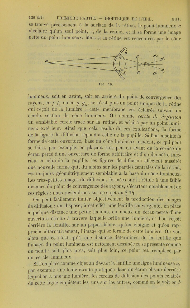 se trouve précisément, à la surface de la rétine, le point lumineux a n’éclaire qu’un seul point, c, de la rétine, et il se forme une image nette du point lumineux. Mais si la rétine est rencontrée par le cône lumineux, soit en avant, soit en arrière du point de convergence des rayons, en f, f, ou en gt gin ce n’est plus un point unique de la rétine qui reçoit de la lumière : cette membrane est éclairée suivant un cercle, section dn cône lumineux. On nomme cercle de diffusion un semblable cercle tracé sur la rétine, et éclairé par un point lumi- neux extérieur. Ainsi que cela résulte de ces explications, la forme de la figure de diffusion répond à celle de la pupille. Si l’on modifie la forme de cette ouverture, base du cône lumineux incident, ce qui peut se faire, par exemple, en plaçant très-peu en avant de la cornée un écran percé d’une ouverture de forme arbitraire et d’un diamètre infé- rieur à celui de la pupille, les figures de diffusion affectent aussitôt une nouvelle forme qui, du moins sur les parties centrales de la rétine, est toujours géométriquement semblable à la base du cône lumineux. Les très-petites images de diffusion, formées sur la rétine à une faible distance du point de convergence des rayons, s’écartent notablement de ces règles : nous reviendrons sur ce sujet au § l/i. On peut facilement imiter objectivement la production des images de diffusion ; on dispose, à cet effet, une lentille convergente, on place à quelque distance une petite flamme, ou mieux un écran percé d’une ouverture étroite à travers laquelle brille une lumière, et l’on reçoit derrière la lentille, sur un papier blanc, qu’on éloigne et qu’on rap- proche alternativement, l’image qui se forme de cette lumière. On voit alors que ce n’est qu’à une distance déterminée de la lentille que l’image du point lumineux est nettement dessinée et se présente comme un point : soit plus près, soit plus loin, ce point est remplacé par un cercle lumineux. Si l’on place comme objet au devant la lentille une ligne lumineuse a, par exemple une fente étroite pratiquée dans un écran obscur derrière lequel on a mis une lumière, les cercles de diffusion des points éclairés de cette ligne empiètent les uns sur les autres, commé on le voit en b