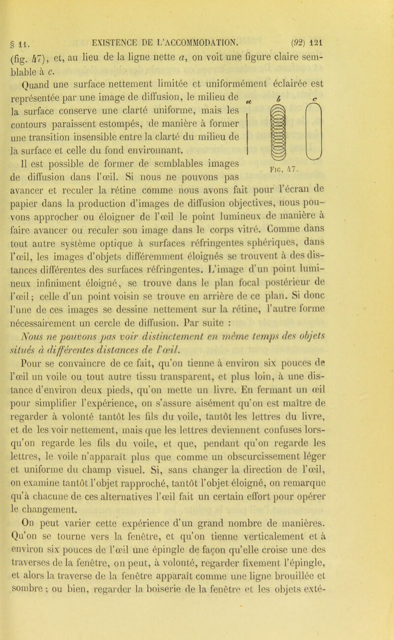 (fig. k~), et, au lieu cle la ligne nette a, on voit une figure claire sem- blable à c. Quand une surface nettement limitée et uniformément éclairée est représentée par une image de diffusion, le milieu de la surface conserve une clarté uniforme, mais les contours paraissent estompés, de manière à former une transition insensible entre la clarté du milieu de la surface et celle du fond environnant. 11 est possible de former de semblables images de diffusion dans l’œil. Si nous ne pouvons pas avancer et reculer la rétine comme nous avons fait pour l’écran de papier dans la production d’images de diffusion objectives, nous pou- vons approcher ou éloigner de l’œil le point lumineux de manière à faire avancer ou reculer son image dans le corps vitré. Comme dans tout autre système optique à surfaces réfringentes sphériques, dans l’œil, les images d’objets différemment éloignés se trouvent à des dis- tances différentes des surfaces réfringentes. L’image d’un point lumi- neux infiniment éloigné, se trouve dans le plan focal postérieur de l’œil; celle d’un point voisin se trouve en arrière de ce plan. Si donc l’une de ces images se dessine nettement sur la rétine, l’autre forme nécessairement un cercle de diffusion. Par suite : Nous ne pouvons pas voir distinctement en meme temps des objets situés à différentes distances de l'an/. Pour se convaincre de ce fait, qu’on tienne à environ six pouces de l’œil uu voile ou tout autre tissu transparent, et plus loin, à une dis- tance d’environ deux pieds, qu’on mette un livre. En fermant un œil pour simplifier l’expérience, on s’assure aisément qu’on est maître de regarder à volonté tantôt les fils du voile, tantôt les lettres du livre, et de les voir nettement, mais que les lettres deviennent confuses lors- qu’on regarde les fils du voile, et que, pendant qu’on regarde les lettres, le voile n’apparaît plus que comme un obscurcissement léger et uniforme du champ visuel. Si, sans changer la direction de l’œil, on examine tantôt l’objet rapproché, tantôt l’objet, éloigné, on remarque qu’à chacune de ces alternatives l’œil fait un certain effort pour opérer le changement. On peut varier cette expérience d’un grand nombre de manières. Qu’on se tourne vers la fenêtre, et qu’on tienne verticalement et à environ six pouces de l’œil une épingle de façon quelle croise une des traverses de la fenêtre, on peut, à volonté, regarder fixement l’épingle, et alors la traverse de la fenêtre apparaît comme une ligne brouillée et sombre; ou bien, regarder la boiserie de la fenêtre et les objets exté- ù c Fig. hl.