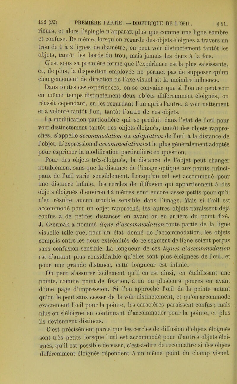 rieurs, et alors l’épingle n’apparaît plus que comme une ligne sombre et confuse. De même, lorsqu’on regarde des objets éloignés à travers un trou de 1 à 2 lignes de diamètre, on peut voir distinctement tantôt les objets, tantôt les bords du trou, mais jamais les deux à la fois. C’est sous sa première forme que l’expérience est la plus saisissante, et, de plus, la disposition employée ne permet pas de supposer qu’un changemement de direction de l’axe visuel ait la moindre influence. Dans toutes ces expériences, on se convainc que si l’on ne peut voir en même temps distinctement deux objets différemment éloignés, on réussit cependant, en les regardant l’un après l’autre, à voir nettement et à volonté tantôt l’un, tantôt l’autre de ces objets. La modification particulière qui se produit dans l’état de l’œil pour- voir distinctement tantôt des objets éloignés, tantôt des objets rappro- chés, s’appelle accommodation ou adaptation de l’œil à la distance de l’objet. L’expression d’accommodation est le plus généralement adoptée pour exprimer la modification particulière en question. Pour des objets très-éloignés, la distance de l’objet peut changer notablement sans que la distance de l’image optique aux points princi- paux de l’œil varie sensiblement. Lorsqu’un œil est accommodé pour une distance infinie, les cercles de diffusion qui appartiennent à des objets éloignés d’environ 12 mètres sont encore assez petits pour qu’il n’en résulte aucun trouble sensible dans l’image. Mais si l’œil est accommodé pour un objet rapproché, les autres objets paraissent déjà confus à de petites distances en avant ou en arrière du point fixé. J. Czermak a nommé ligne d'accommodation toute partie de la ligne visuelle telle que, pour un état donné de l’accommodation, les objets compris entre les deux extrémités de ce segment de ligne soient perçus sans confusion sensible. La longueur de ces lignes d’accommodation est d’autant plus considérable qu’elles sont plus éloignées de l’œil, et pour une grande distance, cette longueur est infinie. On peut s’assurer facilement qu’il en est ainsi, en établissant une pointe, comme point de fixation, à un ou plusieurs pouces en avant d’une page d’impression. Si l’on approche l’œil de la pointe autant qu’on le peut sans cesser de la voir distinctement, et qu’on accommode exactement l’œil pour la pointe, les caractères paraissent confus ; mais plus on s’éloigne en continuant d’accommoder pour la pointe, et plus ils deviennent distincts. C’est précisément parce que les cercles de diffusion d’objets éloignés sont très-petits lorsque l’œil est accommodé pour d’autres objets éloi- gnés, qu’il est possible deviser, c’est-à-dire de reconnaître si des objets différemment éloignés répondent à un même point du champ visuel.