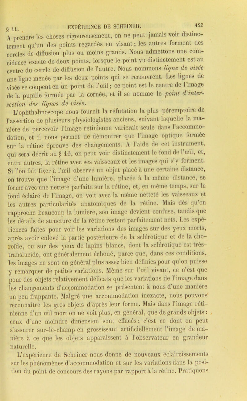 § H EXPÉRIENCE DE SCHEINER. M A prendre les choses rigoureusement, on ne peut jamais voir distinc- tement qu’un des points regardés en visant ; les autres forment des cercles de diffusion plus ou moins grands. Nous admettons mie coïn- cidence exacte de deux points, lorsque le point vu distinctement est au centre du cercle de diffusion de l’autre. Nous nommons ligne cle visée une ligne menée par les deux points qui se recouvrent. Les lignes de visée se coupent en un point de l’œil ; ce point est le centre de l’image de la pupille formée par la cornée, et il se nomme le point d'inter- section des lignes de visée. L’ophthalmoscope nous fournit la réfutation la plus péremptoire de l’assertion de plusieurs physiologistes anciens, suivant laquelle la ma- nière de percevoir l’image rétinienne varierait seule dans l’accommo- dation, et il nous permet de démontrer que l’image optique formée sur la rétine éprouve des changements. À l’aide de cet instrument, qui sera décrit au § 16, on peut voir distinctement le fond de l’œil, et, entre autres, la rétine avec ses vaisseaux et les images qui s’y forment. Si l’on fait fixer à l’œil observé un objet placé à une certaine distance, on trouve que l’image d’une lumière, placée à la môme distance, se forme avec une netteté parfaite sur la rétine, et, en même temps, sur le fond éclairé de l’image, on voit avec la même netteté les vaisseaux et les autres particularités anatomiques de la rétine. Mais dès qu’on rapproche beaucoup la lumière, son image devient confuse, tandis que les détails de structure de la rétine restent parfaitement nets. Les expé- riences faites pour voir les variations des images sur des yeux morts, après avoir enlevé la partie postérieure de la sclérotique et de la cho- roïde, ou sur des yeux de lapins blancs, dont la sclérotique est très- translucide, ont généralement échoué, parce que, dans ces conditions, les images ne sont en général plus assez bien définies pour qu’on puisse y remarquer de petites variations. Même sur l’œil vivant, ce n’est que pour des objets relativement délicats que les variations de l’image dans les changements d’accommodation se présentent à nous d’une manière un peu frappante. Malgré une accommodation inexacte, nous pouvons reconnaître les gros objets d’après leur forme. Mais dans l’image réti- nienne d’un œil mort on ne voit plus, en général, que de grands objets : , ceux d’une moindre dimension sont effacés ; c’est ce dont on peut s’assurer sur-le-champ en grossissant artificiellement l’image de ma- nière à ce que les objets apparaissent à l’observateur en grandeur naturelle. L’expérience de Scheiner nous donne de nouveaux éclaircissements sur les phénomènes d’accommodation et sur les variations dans la posi- tion du point de concours des rayons par rapport à la rétine. Pratiquons