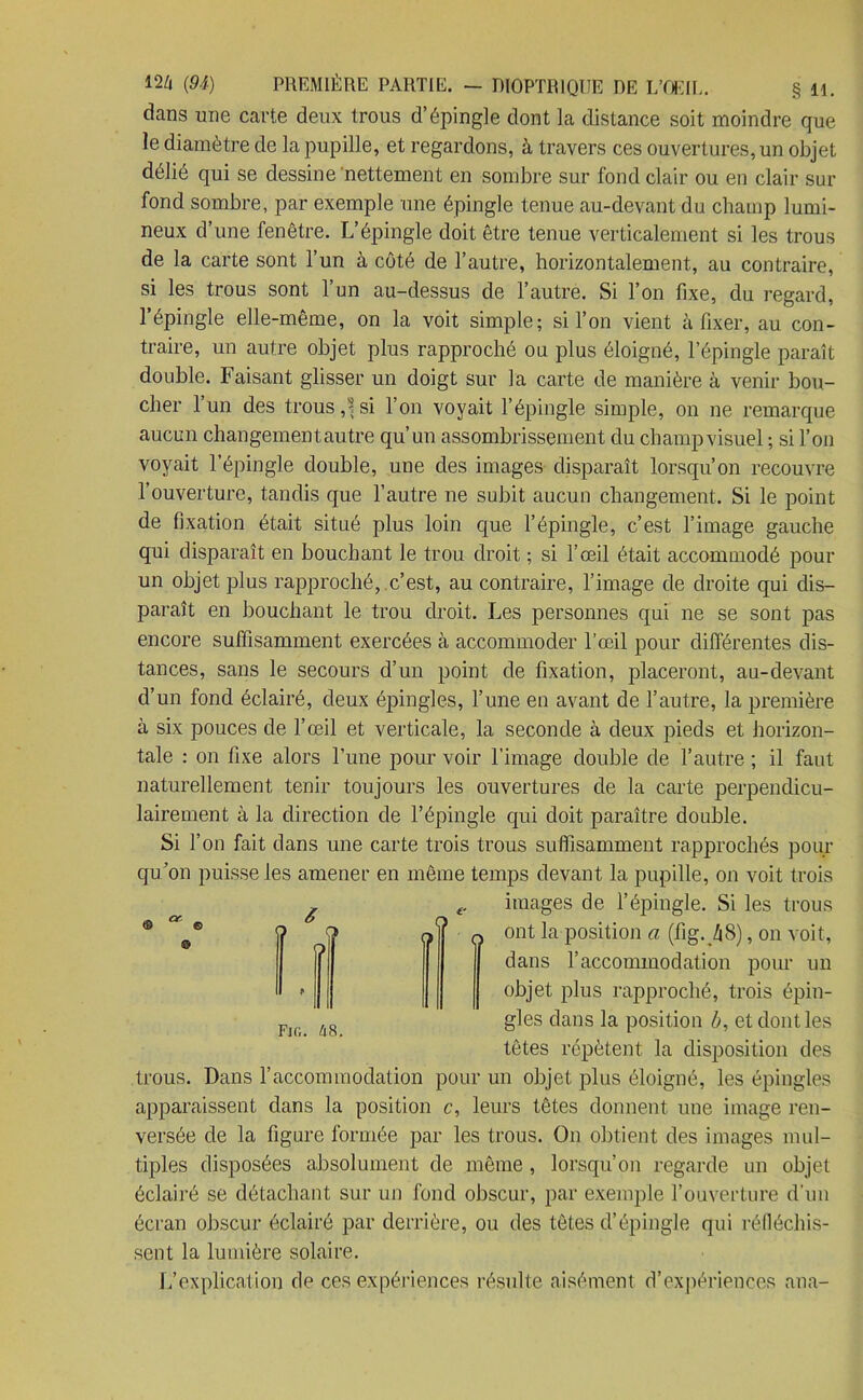 dans une carte deux trous d’épingle dont la distance soit moindre que le diamètre de la pupille, et regardons, à travers ces ouvertures, un objet délié qui se dessine nettement en sombre sur fond clair ou en clair sur fond sombre, par exemple une épingle tenue au-devant du champ lumi- neux d’une fenêtre. L’épingle doit être tenue verticalement si les trous de la carte sont l’un à côté de l’autre, horizontalement, au contraire, si les trous sont l’un au-dessus de l’autre. Si l’on fixe, du regard, l’épingle elle-même, on la voit simple; si l’on vient à fixer, au con- traire, un autre objet plus rapproché ou plus éloigné, l’épingle paraît double. Faisant glisser un doigt sur la carte de manière à venir bou- cher l’un des trous,* si l’on voyait l’épingle simple, on ne remarque aucun changement autre qu’un assombrissement du champvisuel ; si l’on voyait l’épingle double, une des images disparaît lorsqu’on recouvre l’ouverture, tandis que l’autre ne subit aucun changement. Si le point de fixation était situé plus loin que l’épingle, c’est l’image gauche qui disparaît en bouchant le trou droit ; si l’œil était accommodé pour un objet plus rapproché, .c’est, au contraire, l’image de droite qui dis- paraît en bouchant le trou droit. Les personnes qui ne se sont pas encore suffisamment exercées à accommoder l’œil pour différentes dis- tances, sans le secours d’un point de fixation, placeront, au-devant d’un fond éclairé, deux épingles, l’une en avant de l’autre, la première à six pouces de l’œil et verticale, la seconde à deux pieds et horizon- tale : on fixe alors l’une pour voir l’image double de l’autre ; il faut naturellement tenir toujours les ouvertures de la carte perpendicu- lairement à la direction de l’épingle qui doit paraître double. Si l’on fait dans une carte trois trous suffisamment rapprochés pour qu’on puisse les amener en même temps devant la pupille, on voit trois images de l’épingle. Si les trous o o o Fin. Æ8. ont la position a (fig.ZiS), on voit, dans l’accommodation pour un objet plus rapproché, trois épin- gles dans la position b, et dont les têtes répètent la disposition des trous. Dans l’accommodation pour un objet plus éloigné, les épingles apparaissent dans la position c, leurs têtes donnent une image ren- versée de la figure formée par les trous. On obtient des images mul- tiples disposées absolument de même, lorsqu’on regarde un objet éclairé se détachant sur un fond obscur, par exemple l’ouverture d’un écran obscur éclairé par derrière, ou des têtes d’épingle qui réfléchis- sent la lumière solaire. L’explication de ces expériences résulte aisément d’expériences ana-