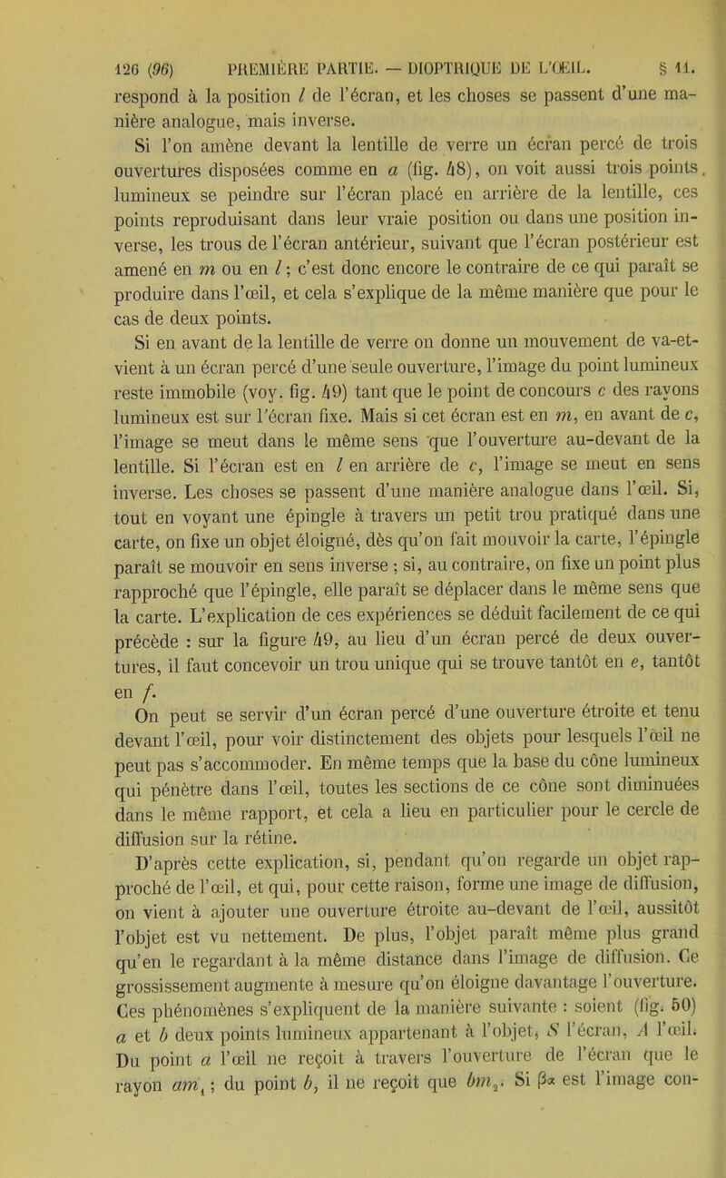 respond à la position / de l’écran, et les choses se passent d’une ma- nière analogue, mais inverse. Si l’on amène devant la lentille de verre un écran percé de trois ouvertures disposées comme en a (fig. A8), on voit aussi trois points, lumineux se peindre sur l’écran placé en arrière de la lentille, ces points reproduisant dans leur vraie position ou dans une position in- verse, les trous de l’écran antérieur, suivant que l’écran postérieur est amené en m ou en l ; c’est donc encore le contraire de ce qui paraît se produire dans l’œil, et cela s’explique de la même manière que pour le cas de deux points. Si en avant de la lentille de verre on donne un mouvement de va-et- vient à un écran percé d’une seule ouverture, l’image du point lumineux reste immobile (voy. fig. /|9) tant que le point de concours c des rayons lumineux est sur l'écran fixe. Mais si cet écran est en m, en avant de c, l’image se meut dans le même sens que l’ouverture au-devant de la lentille. Si l’écran est en l en arrière de c, l’image se meut en sens inverse. Les choses se passent d’une manière analogue dans l’œil. Si, tout en voyant une épingle à travers un petit trou pratiqué dans une carte, on fixe un objet éloigné, dès qu’on fait mouvoir la carte, l’épingle paraît se mouvoir en sens inverse ; si, au contraire, on fixe un point plus rapproché que l’épingle, elle paraît se déplacer dans le même sens que la carte. L’explication de ces expériences se déduit facilement de ce qui précède : sur la figure /j9, au lieu d’un écran percé de deux ouver- tures, il faut concevoir un trou unique qui se trouve tantôt en e, tantôt en f. On peut se servir d’un écran percé d’une ouverture étroite et tenu devant l’œil, pour voir distinctement des objets pour lesquels l’œil ne peut pas s’accommoder. En même temps que la base du cône lumineux qui pénètre dans l’œil, toutes les sections de ce cône sont diminuées dans le même rapport, et cela a lieu en particulier pour le cercle de diffusion sur la rétine. D’après cette explication, si, pendant qu’on regarde un objet rap- proché de l’œil, et qui, pour cette raison, forme une image de diffusion, on vient à ajouter une ouverture étroite au-devant de l’œil, aussitôt l’objet est vu nettement. De plus, l’objet paraît même plus grand qu’en le regardant à la même distance dans l’image de diffusion. Ce grossissement augmente à mesure qu’on éloigne davantage l’ouverture. Ces phénomènes s’expliquent de la manière suivante : soient (fig. 50) a et b deux points lumineux appartenant à l’objet, l’écran, A l’œil. Du point a l’œil ne reçoit à travers l’ouverture de l’écran que le rayon ami ; du point b, il ne reçoit que bmr Si p« est l’image con-