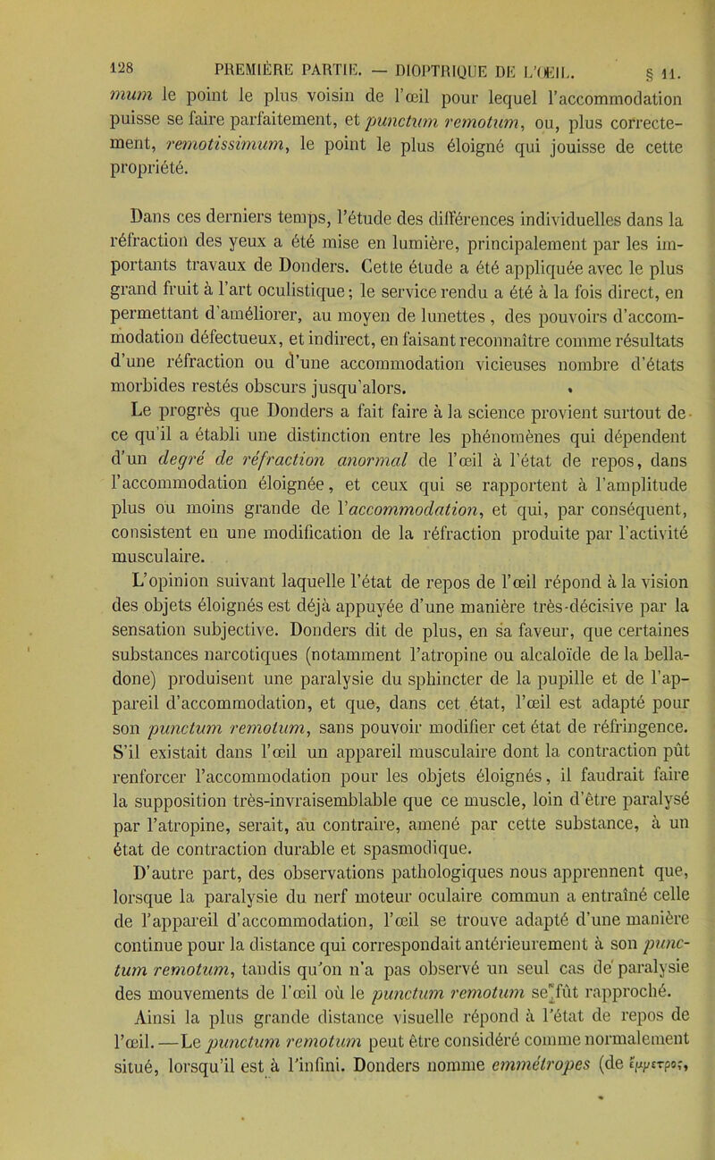 mum le point le pins voisin de l’œil pour lequel l’accommodation puisse se faire parfaitement, et punctum remotum, ou, plus correcte- ment, remotissimum, le point le plus éloigné qui jouisse de cette propriété. Dans ces derniers temps, l’étude des différences individuelles dans la réfraction des yeux a été mise en lumière, principalement par les im- portants travaux de Donders. Cette étude a été appliquée avec le plus grand fruit à l’art oculistique ; le service rendu a été à la fois direct, en permettant d améliorer, au moyen de lunettes , des pouvoirs d’accom- modation défectueux, et indirect, en faisant reconnaître comme résultats d’une réfraction ou d’une accommodation vicieuses nombre d’états morbides restés obscurs jusqu’alors. Le progrès que Donders a fait faire à la science provient surtout de ce qu’il a établi une distinction entre les phénomènes qui dépendent d’un degré de réfraction anormal de l’œil à l’état de repos, dans l’accommodation éloignée, et ceux qui se rapportent à l’amplitude plus ou moins grande de Y accommodation, et qui, par conséquent, consistent en une modification de la réfraction produite par l'activité musculaire. L’opinion suivant laquelle l’état de repos de l’œil répond à la vision des objets éloignés est déjà appuyée d’une manière très-décisive par la sensation subjective. Donders dit de plus, en sa faveur, que certaines substances narcotiques (notamment l’atropine ou alcaloïde de la bella- done) produisent une paralysie du sphincter de la pupille et de l’ap- pareil d’accommodation, et que, dans cet état, l’œil est adapté pour son punctum remotum, sans pouvoir modifier cet état de réfringence. S’il existait dans l’œil un appareil musculaire dont la contraction pût renforcer l’accommodation pour les objets éloignés, il faudrait faire la supposition très-invraisemblable que ce muscle, loin d’être paralysé par l’atropine, serait, au contraire, amené par cette substance, à un état de contraction durable et spasmodique. D’autre part, des observations pathologiques nous apprennent que, lorsque la paralysie du nerf moteur oculaire commun a entraîné celle de l’appareil d’accommodation, l’œil se trouve adapté d’une manière continue pour la distance qui correspondait antérieurement à son punc- tum remotum, tandis qu’on n’a pas observé un seul cas de paralysie des mouvements de l’œil où le punctum remotum sefût rapproché. Ainsi la plus grande distance visuelle répond à l’état de repos de l’œil. —Le punctum remotum peut être considéré comme normalement situé, lorsqu’il est à l’infini. Donders nomme emmétropes (de Épj/sTpo,-,