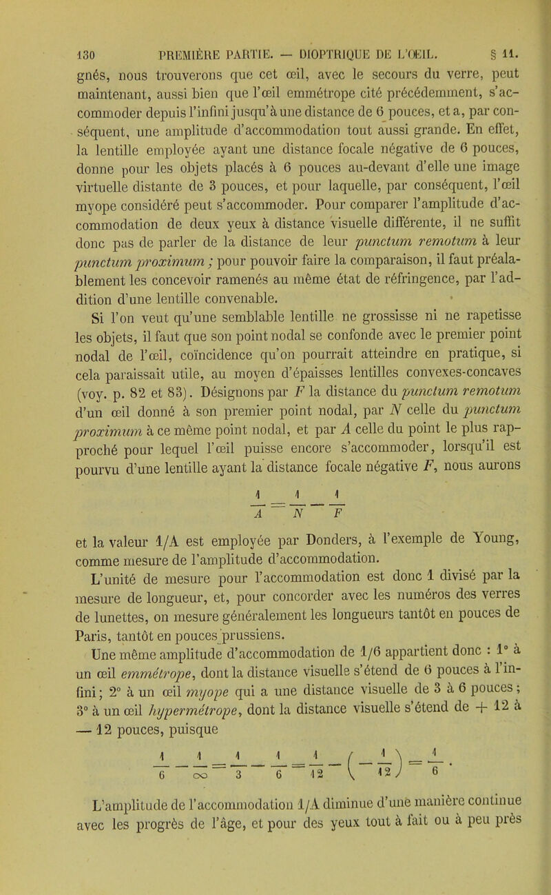 gnés, nous trouverons que cet œil, avec le secours du verre, peut maintenant, aussi bien que l’œil emmétrope cité précédemment, s’ac- commoder depuis l’infini jusqu’à une distance de 6 pouces, et a, par con- séquent, une amplitude d’accommodation tout aussi grande. En effet, la lentille employée ayant une distance focale négative de 6 pouces, donne pour les objets placés à 6 pouces au-devant d’elle une image virtuelle distante de 3 pouces, et pour laquelle, par conséquent, l’œil myope considéré peut s’accommoder. Pour comparer l’amplitude d’ac- commodation de deux yeux à distance visuelle différente, il ne suffit donc pas de parler de la distance de leur punctum remotum à leur punctum proximum ; pour pouvoir faire la comparaison, il faut préala- blement les concevoir ramenés au même état de réfringence, par l’ad- dition d’une lentille convenable. Si l’on veut qu’une semblable lentille ne grossisse ni ne rapetisse les objets, il faut que son point nodal se confonde avec le premier point nodal de l’œil, coïncidence qu’on pourrait atteindre en pratique, si cela paraissait utile, au moyen d’épaisses lentilles convexes-concaves (voy. p. 82 et 83). Désignons par F la distance du punctum remotum d’un œil donné à son premier point nodal, par N celle du punctum proximum à ce même point nodal, et par A celle du point le plus rap- proché pour lequel l’œil puisse encore s’accommoder, lorsqu’il est pourvu d’une lentille ayant la distance focale négative i7, nous aurons \ __ 4 i T ¥ et la valeur 1/A est employée par Donders, à l’exemple de Aoung, comme mesure de l’amplitude d’accommodation. L’unité de mesure pour l’accommodation est donc 1 divisé par la mesure de longueur, et, pour concorder avec les numéros des verres de lunettes, on mesure généralement les longueurs tantôt en pouces de Paris, tantôt en pouces prussiens. Une même amplitude d’accommodation de 1/6 appartient donc : 1° à un œil emmétrope, dont la distance visuelle s étend de 6 pouces à 1 in- fini ; 2° à un œil myope qui a une distance visuelle de 3 à 6 pouces ; 3° à un œil hypermétrope, dont la distance visuelle s étend de + 12 à —12 pouces, puisque 1 4 1 1 r 4 \ l = v- 6 co 3 6 <12 ' , 12 y 1 6 L’amplitude de l’accommodation 1/À diminue d’une manière continue avec les progrès de l’âge, et pour des yeux tout à lait ou à peu près
