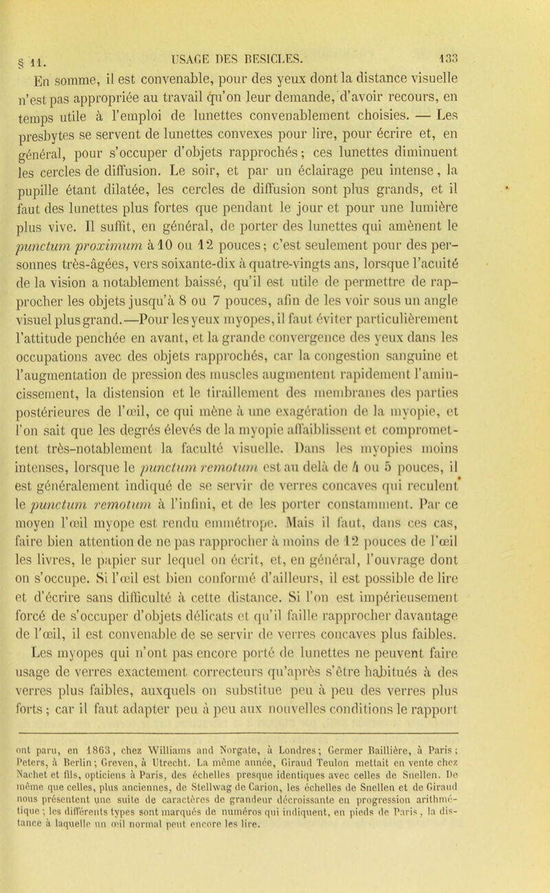 En somme, il est convenable, pour des yeux dont la distance visuelle n’est pas appropriée au travail qu’on leur demande, d’avoir recours, en temps utile à l’emploi de lunettes convenablement choisies. — Les presbytes se servent de lunettes convexes pour lire, pour écrire et, en généra], pour s’occuper d’objets rapprochés; ces lunettes diminuent les cercles de diffusion. Le soir, et par un éclairage peu intense, la pupille étant dilatée, les cercles de diffusion sont plus grands, et il faut des lunettes plus fortes que pendant le jour et pour une lumière plus vive. Il suffit, en général, de porter des lunettes qui amènent le punctum proximum à 10 ou 1*2 pouces; c’est seulement pour des per- sonnes très-âgées, vers soixante-dix à quatre-vingts ans, lorsque l’acuité de la vision a notablement baissé, qu’il est utile de permettre de rap- procher les objets jusqu’à 8 ou 7 pouces, afin de les voir sous un angle visuel plus grand.—Pour les yeux myopes, il faut éviter particulièrement l’attitude penchée en avant, et la grande convergence des yeux dans les occupations avec des objets rapprochés, car la congestion sanguine et l’augmentation de pression des muscles augmentent rapidement l’amin- cissement, la distension et le tiraillement des membranes des parties postérieures de l’œil, ce qui mène à une exagération de la myopie, et l’on sait que les degrés élevés de la myopie affaiblissent et compromet- tent très-notablement la faculté visuelle. Dans les myopies moins intenses, lorsque le punctum remotum est au delà de !\ ou 5 pouces, il est généralement indiqué de se servir de verres concaves qui reculent 1 qpunctum remotum à l’infini, et de les porter constamment. Parce moyen l’œil myope est rendu emmétrope. Mais il faut, dans ces cas, faire bien attention de ne pas rapprocher à moins de 12 pouces de l’œil les livres, le papier sur lequel on écrit, et, en général, l'ouvrage dont on s’occupe. Si l’œil est bien conformé d’ailleurs, il est possible de lire et d’écrire sans difficulté à cette distance. Si l’on est impérieusement forcé de s’occuper d’objets délicats et qu’il faille rapprocher davantage de l’œil, il est convenable de se servir de verres concaves plus faibles. Les myopes qui n’ont pas encore porté de lunettes ne peuvent faire, usage de verres exactement correcteurs qu’après s’être habitués à des verres plus faibles, auxquels on substitue peu à peu des verres plus forts ; car il faut adapter peu à peu aux nouvelles conditions le rapport ont paru, en 1863, chez Williams and Norgate, à Londres; Germer Baillière, à Paris; Peters, à Berlin; Grevcn, à Utrecht. La môme année, Giraud Teuton mettait en vente chez Xaehet et fils, opticiens à Paris, des échelles presque identiques avec celles de Sncllen. De môme que celles, plus anciennes, de Stellwag de Carion, les échelles de Snellen et de Giraud nous présentent une suite de caractères de grandeur décroissante en progression arithmé- tique; les différents types sont marqués de numéros qui indiquent, en pieds de Paris, la dis- tance à laquelle un œil normal peut encore les lire.