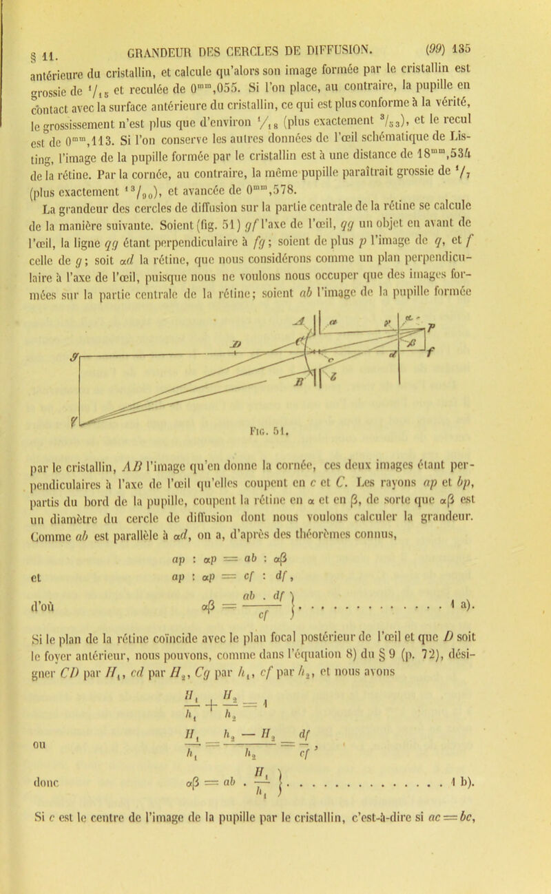 antérieure du cristallin, et calcule qu’alors son image formée par le cristallin est grossie de */,K et reculée de 0mm,055. Si l’on place, au contraire, la pupille en contact avec la surface antérieure du cristallin, ce qui est plus conforme à la vérité, le grossissement n’est plus que d’environ */18 (plus exactement s/s3), et le recul est de 0ram,113. Si l’on conserve les autres données de l’œil schématique de Lis- ting, l’image de la pupille formée par le cristallin est à une distance de 18mm,53ù de la rétine. Par la cornée, au contraire, la même pupille paraîtrait grossie de */7 (plus exactement ,3/ao), et avancée de 0m,n,578. La grandeur des cercles de diffusion sur la partie centrale de la rétine se calcule de la manière suivante. Soient (fig. 51) gfVuxe de l’œil, qg un objet en avant de l’œil, la ligne qg étant perpendiculaire à fg; soient de plus p l’image de q, et f celle de g ; soit ad la rétine, que nous considérons comme un plan perpendicu- laire à l’axe de l’œil, puisque nous ne voulons nous occuper que des images for- mées sur la partie centrale de la rétine; soient ab l'image de la pupille formée par le cristallin, AB l’image qu’en donne la cornée, ces deux images étant per- pendiculaires à l’axe de l’œil qu’elles coupent en c et C. Les rayons np et bp, partis du bord de la pupille, coupent la rétine en « et en p, de sorte que «(3 est un diamètre du cercle de diffusion dont nous voulons calculer la grandeur. Comme ab est parallèle à ad, on a, d’après des théorèmes connus, ap : ap = ab : a(i et ap : ap = cf : df, d’où «(3 = ab . df ) cf '~ J 1 a). Si le plan de la rétine coïncide avec le plan focal postérieur de l’œil et que D soit le foyer antérieur, nous pouvons, comme dans l’équation 8) du § 9 (p. 72), dési- gner CD par //,, cd par //2, Cg par hi, cf par /ç, et nous avons ou donc ]Ll = K- ~ 11 > _ dl /»! /»j Cf * «P = ab . -jA. ï 1b). Si c est le centre de l’image de la pupille par le cristallin, c’est-à-dire si ac-=bc,