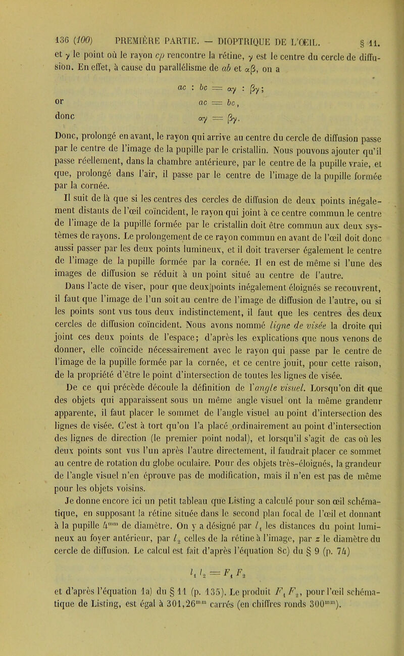 et y le point où le rayon cp rencontre la rétine, y est le centre du cercle de diffu- sion. En effet, h cause du parallélisme de ab et a(3, on a ac : bc =: ay (3y ; or ac = bc, donc °7 = (3y. Donc, prolongé en avant, le rayon qui arrive au centre du cercle de diffusion passe par le centre de l’image de la pupille par le cristallin. Nous pouvons ajouter qu’il passe réellement, dans la chambre antérieure, par le centre de la pupille vraie, et que, ptolongé dans 1 air, il passe par le centre de l’image de la pupille formée par la cornée. II suit de là que si les centres des cercles de diffusion de deux points inégale- ment distants de l œil coïncident, le rayon qui joint à ce centre commun le centre de 1 image de la pupille formée par le cristallin doit être commun aux deux sys- tèmes de rayons. Le prolongement de ce rayon commun en avant de l’œil doit donc aussi passer par les deux points lumineux, et il doit traverser également le centre de 1 image de la pupille formée par la cornée. Il en est de même si l’une des images de diffusion se réduit à un point situé au centre de l’autre. Dans l’acte de viser, pour que deuxjpoints inégalement éloignés se recouvrent, il faut que l’image de l’un soit au centre de l’image de diffusion de l’autre, ou si les points sont vus tous deux indistinctement, il faut que les centres des deux cercles de diffusion coïncident. Nous avons nommé ligne de visée la droite qui joint ces deux points de l’espace; d’après les explications que nous venons de donner, elle coïncide nécessairement avec le rayon qui passe par le centre de l’image de la pupille formée par la cornée, et ce centre jouit, pour cette raison, de la propriété d’être le point d’intersection de toutes les lignes de visée. De ce qui précède découle la définition de Yang/e visuel. Lorsqu’on dit que des objets qui apparaissent sous un même angle visuel ont la même grandeur apparente, il faut placer le sommet de l’angle visuel au point d’intersection des lignes de visée. C’est à tort qu’on l’a placé ordinairement au point d’intersection des lignes de direction (le premier point nodal), et lorsqu’il s’agit de cas où les deux points sont vus l’un après l’autre directement, il faudrait placer ce sommet au centre de rotation du globe oculaire. Pour des objets très-éloignés, la grandeur de l’angle visuel n’en éprouve pas de modification, mais il 11’en est pas de même pour les objets voisins. Je donne encore ici un petit tableau que Listing a calculé pour son œil schéma- tique, en supposant la rétine située dans le second plan focal de l’œil et donnant à la pupille hmm de diamètre. On y a désigné par /, les distances du point lumi- neux au foyer antérieur, par /2 celles de la rétine à l’image, par z le diamètre du cercle de diffusion. Le calcul est fait d’après l’équation 8c) du § 9 (p. 76) l2 = Ft F, et d’après l’équation la) du § 11 (p. 135). Le produit FK F,, pour l’œil schéma- tique de Listing, est égal à 301,26mra carrés (en chiffres ronds 300ln,n).