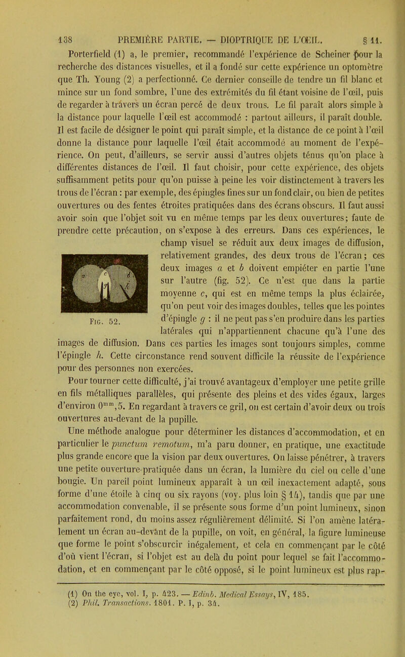 Porterfield (1) a, le premier, recommandé l’expérience de Scheiner £our la recherche des distances visuelles, et il a fondé sur cette expérience un optomètre que Th. Young (2) a perfectionné. Ce dernier conseille de tendre un fil blanc et mince sur un fond sombre, l’une des extrémités du fd étant voisine de l’œil, puis de regarder à travers un écran percé de deux trous. Le fil paraît alors simple à la distance pour laquelle l’œil est accommodé : partout ailleurs, il paraît double. Il est facile de désigner le point qui paraît simple, et la distance de ce point à l’œil donne la distance pour laquelle l’œil était accommodé au moment de l’expé- rience. On peut, d’ailleurs, se servir aussi d’autres objets ténus qu’on place à différentes distances de l’œil. Il faut choisir, pour cette expérience, des objets suffisamment petits pour qu’on puisse à peine les voir distinctement à travers les trous de l’écran : par exemple, des épingles fines sur un fond clair, ou bien de petites ouvertures ou des fentes étroites pratiquées dans des écrans obscurs. Il faut aussi avoir soin que l’objet soit vu en même temps par les deux ouvertures; faute de prendre cette précaution, on s’expose à des erreurs. Dans ces expériences, le champ visuel se réduit aux deux images de diffusion, relativement grandes, des deux trous de l’écran ; ces deux images a et b doivent empiéter en partie l’une sur l’autre (fig. 52). Ce n’est que dans la partie moyenne c, qui est en même temps la plus éclairée, qu’on peut voir des images doubles, telles que les pointes d’épingle g : il ne peut pas s’en produire dans les parties latérales qui n’appartiennent chacune qu’à l’une des images de diffusion. Dans ces parties les images sont toujours simples, comme l’épingle h. Cette circonstance rend souvent difficile la réussite de l’expérience pour des personnes non exercées. Pour tourner cette difficulté, j’ai trouvé avantageux d’employer une petite grille en fils métalliques parallèles, qui présente des pleins et des vides égaux, larges d’environ 0mm,5. En regardant à travers ce gril, on est certain d’avoir deux ou trois ouvertures au-devant de la pupille. Une méthode analogue pour déterminer les distances d’accommodation, et en particulier le punctum remotum, m’a paru donner, en pratique, une exactitude plus grande encore que la vision par deux ouvertures. On laisse pénétrer, à travers une petite ouverture pratiquée dans un écran, la lumière du ciel ou celle d’une bougie. Un pareil point lumineux apparaît à un œil inexactement adapté, sous forme d’une étoile à cinq ou six rayons (voy. plus loin § 14), tandis que par une accommodation convenable, il se présente sous forme d’un point lumineux, sinon parfaitement rond, du moins assez régulièrement délimité. Si l’on amène latéra- lement un écran au-devîint de la pupille, on voit, en général, la figure lumineuse que forme le point s’obscurcir inégalement, et cela en commençant par le côté d’où vient l’écran, si l’objet est au delà du point pour lequel se fait l’accommo- dation, et en commençant par le côté opposé, si le point lumineux est plus rap- Fig. 52. (1) On the eye, vol. I, p. 423. —Edinb. Medical Essays, IY, 185. (2) Phil. Transactions. 1801. P. I, p. 34.