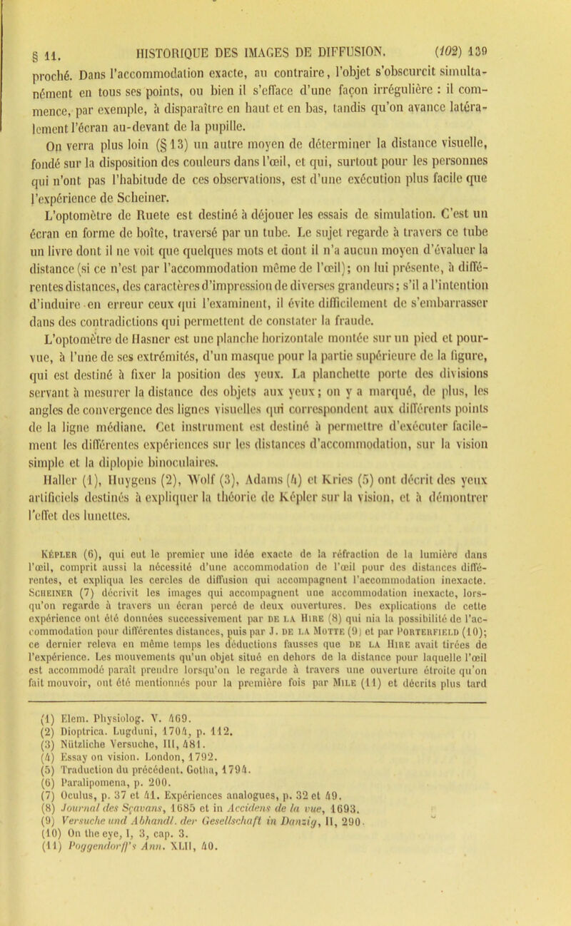 § llt HISTORIQUE DES IMAGES DE DIFFUSION. (102) 139 proché. Dans l’accommodation exacte, au contraire, l’objet s’obscurcit simulta- nément en tous ses points, ou bien il s’efface d’une façon irrégulière : il com- mence, par exemple, à disparaître en haut et en bas, tandis qu’on avance latéra- lement l’écran au-devant de la pupille. On verra plus loin (§13) un autre moyen de déterminer la distance visuelle, fondé sur la disposition des couleurs dans l’œil, et qui, surtout pour les personnes qui n’ont pas l’habitude de ces observations, est d’une exécution plus facile que l’expérience de Scheiner. L’optomèlre de Ruete est destiné à déjouer les essais de simulation. C’est un écran en forme de boîte, traversé par un tube. Le sujet regarde h travers ce tube un livre dont il ne voit que quelques mots et dont il n’a aucun moyen d’évaluer la distance (si ce n’est par l’accommodation même de l’œil); on lui présente, à diffé- rentes distances, des caractères d’impression de diverses grandeurs ; s’il a l’intention d’induire en erreur ceux qui l’examinent, il évite difficilement de s’embarrasser dans des contradictions qui permettent de constater la fraude. L’optométre de Hasner est une planche horizontale montée sur un pied et pour- vue, h l’une de scs extrémités, d’un masque pour la partie supérieure de la figure, qui est destiné à fixer la position des yeux. La planchette porte des divisions servant à mesurer la distance des objets aux yeux ; on y a marqué, de plus, les angles de convergence des lignes visuelles qui correspondent aux différents points de la ligne médiane. Cet instrument est destiné à permettre d’exécuter facile- ment les différentes expériences sur les distances d’accommodation, sur la vision simple et la diplopie binoculaires. Haller (1), Huygens (2), Wolf (3), Adams (/i) et Kries (5) ont décrit des yeux artificiels destinés à expliquer la théorie de képlcrsur la vision, et à démontrer l'effet des lunettes. Képler (6), qui eut le premier une idée exacte de la réfraction de la lumière dans l’œil, comprit aussi la nécessité d’une accommodation de l’œil pour des distances diffé- rentes, et expliqua les cercles de diffusion qui accompagnent l’accommodation inexacte. Scheiner (7) décrivit les images qui accompagnent une accommodation inexacte, lors- qu’on regarde à travers un écran percé de deux ouvertures. Des explications de cette expérience ont été données successivement par de la Dire (8) qui nia la possibilité de l’ac- commodation pour différentes distances, puis par .1. de la Motte (9) et par Porterfield (10); ce dernier releva en même temps les déductions fausses que de la Dire avait tirées de l’expérience. Les mouvements qu’un objet situé en dehors de la distance pour laquelle l’œil est accommodé paraît prendre lorsqu’on le regarde à travers une ouverture étroite qu’on fait mouvoir, ont été mentionnés pour la première fois par Mile (11) et décrits plus tard (1) Elem. Physiolog. V. l\69. (2) Dioptrica. Lugduni, 1704, p. 112. (3) Nützliche Versuche, III, 481. (h) Essay on vision. London, 1792. (5) Traduction du précédont. Gotha, 1794. (G) Paralipomena, p. 200. (7) Oculus, p. 37 et /il. Expériences analogues, p. 32 et é9. (8) Journal des Sçavans, 1685 et in Accidens de la vue, 1693. (9) Versucheund Abliandl. der Gesellsehaft in Danzig, 11, 290- (10) On tlieeye, I, 3, cap. 3.