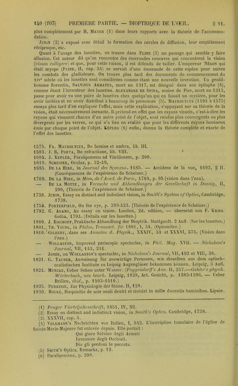 plus complètement par H. Mayer (1) dans leurs rapports avec la théorie de l’accommo- dation. Jurin (2) a exposé avec détail la formation des cercles de diffusion, leur empiétement réciproque, etc. Quant à l’usage des lunettes, on trouve dans Pline (3) un passage qui semble y faire allusion. Cet auteur dit qu’on rencontre des émeraudes concaves qui concentrent la vision (visum colligerë) et que, pour cette raison, il est défendu de tailler. L’empereur Néron qui était myope (Pline, II, cap. 34) se servait d’une émeraude de celte espèce pour suivre les combats des gladiateurs. On trouve plus tard des documents du commencement du xive siècle où les lunettes sont considérées comme étant une nouvelle invention. Un gentil- homme florentin, Salvinus Armatus, mort en 1317, est désigné dans son épitaphe (4), comme étant l’inventeur des lunettes. Alexandre de Spina, moine de Pise, mort en 1313, passe pour avoir vu une paire de lunettes chez quelqu’un qui en faisait un mystère, pour les avoir imitées et en avoir distribué à beaucoup de personnes (5). Maurolycus (1494 à 1575) essaya plus tard d’en expliquer l’effet, mais celte explication, s’appuyant sur sa théorie de la vision, était nécessairement inexacte. Il prétend en effet que les rayons visuels, c’est-à-dire les rayons qui viennent chacun d’un autre point de l’objet, sont rendus plus convergents ou plus divergents par les verres, ce qui n’a lieu en réalité que pour les différents rayons lumineux émis par chaque point de l’objet. Képler (6) enfin, donna la théorie complète et exacte de l’effet des lunettes. 1575. Fr. Maurolycus, De lumine et umbra, lib. III. 1583. J. B. Porta, De refractione, lib. VIII. 1604. J. Kepler, Paralipomena ad Yitellionem, p. 200. 1619. Scheiner, Oculus, p. 32-49. 1685. De la Hire, in Journal des Sçavans. 1685. — Accidens de la vue, 1693, § II. (Conséquences de l’expérience de Scheiner.) 1709. De la Hire, in Mém. de VAcad, de Paris, 1709, p. 95 (vision dans l’eau). — De la Motte, in Versuche und Abhandlungen der Gesellschaft in Danzig, II, 290. (Théorie de l’expérience de Scheiner.) 1738. Jurin, Essay on distinct and indistinct vision, in Smith’s System of Optics, Cambridge, 1738. 1759. Porterfield, On the eye, p. 389-423. (Théorie de l’expérience de Scheiner.) 1792. G. Adams, An essay on vision. London, 2d. édition, — iibersetzt von F. Kries. Gotha, 1794. (Détails sur les lunettes.) 1800. J. Bischoff, Praktische Abhandlung der Dioptrik. Stuttgardt. 2 Au(l. (Sur les lunettes.) 1801. Th. Young, in Philos. Transact. for 1801, I, 34. (Optomètre.) 1810. Gilbert, dans ses Annalen d. Physik., XXXIV, 34 et XXXVI, 375. (Vision dans l’eau.) — Wollaston, improved periscopic spectacles, in Phil. May. XYI1. — Nicholson's Journal, Vil, 143, 241. — Jones, on Wollaston’s spectacles, in Nicholson’s Journal, VIF, 192 et VIIî, 38. 1821. G. Tauber, Anweisung fiir auswârtige Personen, wie dieselben aus dem optisch- oculistischen Institute zu Leipzig Augenglàser bekommen konnen. Leipzig, 3 Aufl. 1824. Muncke, Ueber Sehen unter Wasser. (Poggendorff’s Ann. Il, 257.—G chier s physik. Wbrterbuch, neu hearb. Leipzig, 1828, Art. Gesicht, p. 1383-1386. — Ueber Brillen, ibid., p. 1403-1410.) 1825. Purkinje, Zur Physiologie derSinne. Il, 128. 1830. Holke, Disquisitio de acie oculi dextri et sinistri in mille ducenlis hominibus. Lipsiæ. (1) Prager Vierteljahrsschrift, 1851, IV, 92. (2) Essay on distinct and indistinct vision, in Smifh's Optics. Cambridge, 1738. (3) XXXVII, cap. 5. (4) Volkmann’s Nachrichten von Italien, I, 542. L’inscription tumulaire de l’église de Sainte-Marie-Majeure fut enlevée depuis. Elle portait : Qui giace Salvino degli Armati Inventore degli Occhiali. Dio gli perdoni le peccata. (5) Smitu’s Optics. Remarks, p. 12. (6) Paralipomena, p. 200.