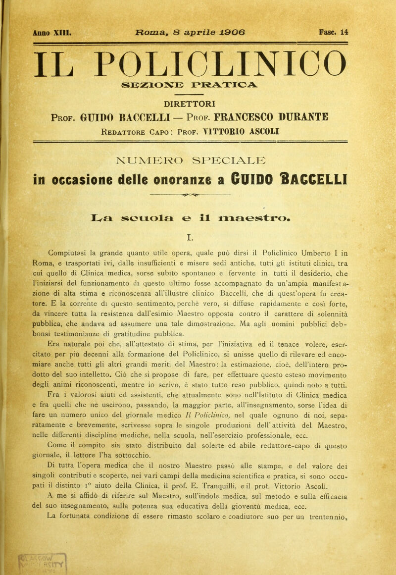 IL POLICLINICO SUZIONE PRATICA DIRETTORI Prof. GUIDO BACCELLI — Prof. FRANCESCO DURANTE Redattore Capo: Prof. VITTORIO ASCOLI numero speciale: in occasione delle onoranze a GUIDO BACCELLI Iva scuola e il nuiestro. I. Compiutasi la grande quanto utile opera, quale può dirsi il Policlinico Umberto I in Roma, e trasportati ivi, dalle insufficienti e misere sedi antiche, tutti gli istituti clinici, tra cui quello di Clinica medica, sorse subito spontaneo e fervente in tutti il desiderio, che l'iniziarsi del funzionamento di questo ultimo fosse accompagnato da un’ampia manifesta- zione di alta stima e riconoscenza all’illustre clinico Baccelli, che di quest’opera fu crea- tore. E la corrente di questo sentimento, perchè vero, si diffuse rapidamente e così forte, da vincere tutta la resistenza dall’esimio Maestro opposta contro il carattere di solennità pubblica, che andava ad assumere una tale dimostrazione. Ma agli uomini pubblici deb- bonsi testimonianze di gratitudine pubblica. Era naturale poi che, all’attestato di stima, per l’iniziativa ed il tenace volere, eser- citato per più decenni alla formazione del Policlinico, si unisse quello di rilevare ed enco- miare anche tutti gli altri grandi meriti del Maestro: la estimazione, cioè, dell’intero pro- dotto del suo intelletto. Ciò che si propose di fare, per effettuare questo esteso movimento degli animi riconoscenti, mentre io scrivo, è stato tutto reso pubblico, quindi noto a tutti. Fra i valorosi aiuti ed assistenti, che attualmente sono nell’Istituto di Clinica medica e fra quelli che ne uscirono, passando, la maggior parte, all’insegnamento, sorse l’idea di fare un numero unico del giornale medico II Policlinico, nel quale ognuno di noi, sepa- ratamente e brevemente, scrivesse sopra le singole produzioni dell’ attività del Maestro, nelle differenti discipline mediche, nella scuola, nell’esercizio professionale, ecc. Come il compito sia stato distribuito dal solerte ed abile redattore-capo di questo giornale, il lettore l’ha sottocchio. Di tutta l’opera medica che il nostro Maestro passò alle stampe, e del valore dei singoli contributi e scoperte, nei vari campi della medicina scientifica e pratica, si sono occu- pati il distinto t° aiuto della Clinica, il prof. E. Tranquilli, e il prof. Vittorio Ascoli. A me si affidò di riferire sul Maestro, sull’indole medica, sul metodo e sulla efficacia del suo insegnamento, sulla potenza sua educativa della gioventù medica, ecc. La fortunata condizione di essere rimasto scolaro e coadiutore suo per un trentennio,