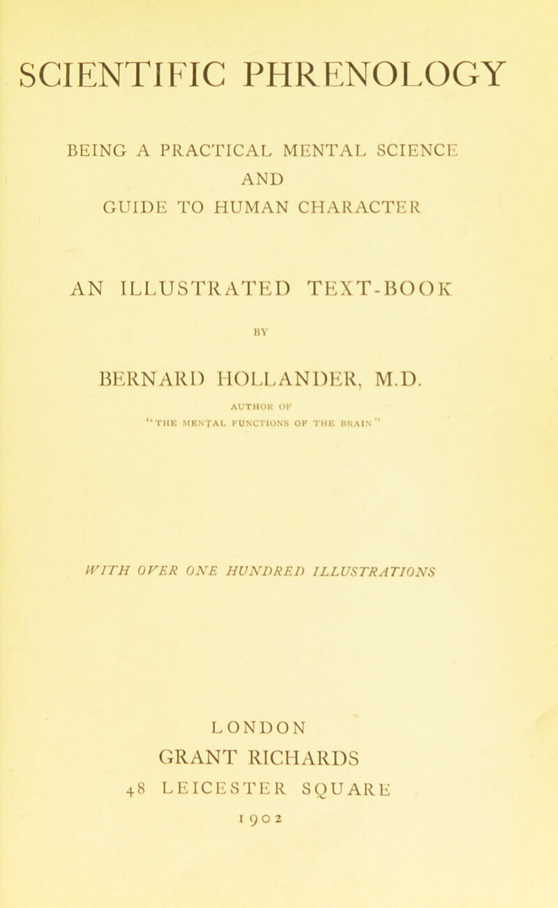 BEING A PRACTICAL MENTAL SCIENCE AND GUIDE TO HUMAN CHARACTER AN ILLUSTRATED TEXT-BOOK BERNARD HOLLANDER, M.D. AUTHOR OF “the MENTAL functions of the brain WITH OVER ONE HUNDRED ILLUSTRATIONS LONDON GRANT RICHARDS 48 LEICESTER SQUARE 1902
