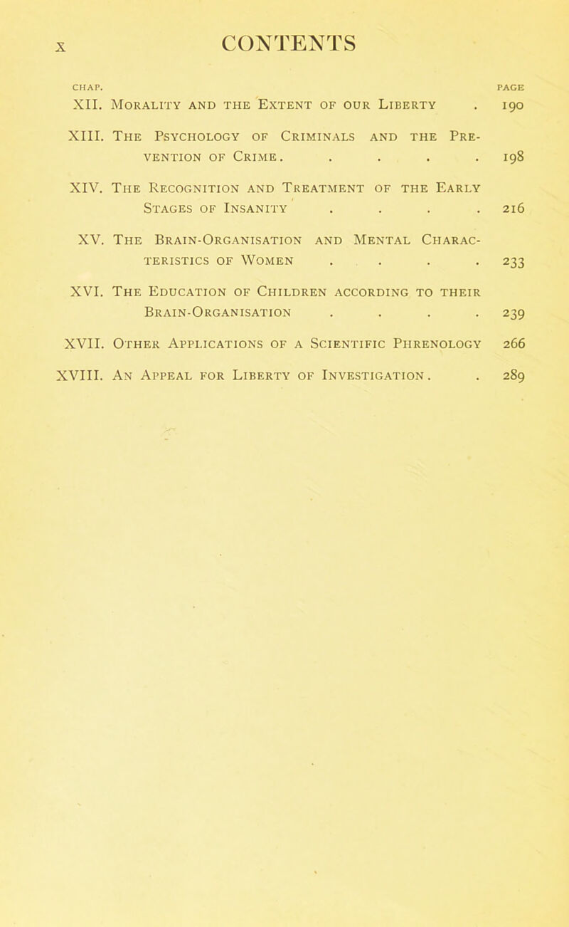 CHAP. PAGE XII. Morality and the Extent of our Liberty . 190 XIII. The Psychology of Criminals and the Pre- vention of Crime. .... 198 XIV. The Recognition and Treatment of the Early Stages of Insanity .... 216 XV. The Brain-Organisation and Mental Charac- teristics of Women .... 233 XVI. The Education of Children according to their Brain-Organisation .... 239 XVII. Other Applications of a Scientific Phrenology 266 XVIII. An Appeal for Liberty of Investigation . . 289