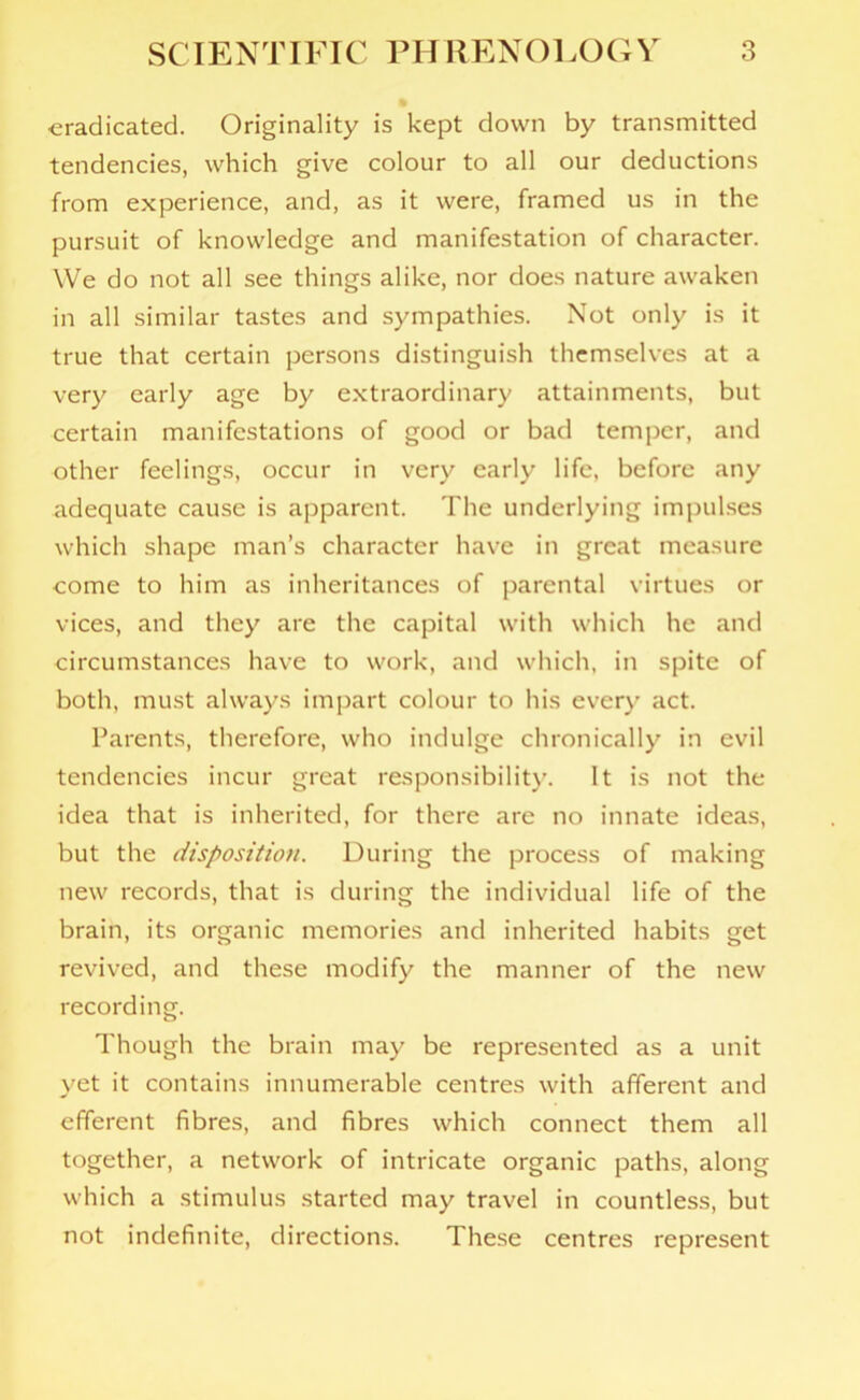 ■eradicated. Originality is kept down by transmitted tendencies, which give colour to all our deductions from experience, and, as it were, framed us in the pursuit of knowledge and manifestation of character. We do not all see things alike, nor does nature awaken in all similar tastes and sympathies. Not only is it true that certain persons distinguish themselves at a very early age by extraordinary attainments, but certain manifestations of good or bad temper, and other feelings, occur in very early life, before any adequate cause is apparent. The underlying impulses which shape man’s character have in great measure come to him as inheritances of parental virtues or vices, and they are the capital with which he and circumstances have to work, and which, in spite of both, must always impart colour to his ever)’ act. Parents, therefore, who indulge chronically in evil tendencies incur great responsibility. It is not the idea that is inherited, for there are no innate ideas, but the disposition. During the process of making new records, that is during the individual life of the brain, its organic memories and inherited habits get revived, and these modify the manner of the new recording. Though the brain may be represented as a unit yet it contains innumerable centres with afferent and efferent fibres, and fibres which connect them all together, a network of intricate organic paths, along which a stimulus started may travel in countless, but not indefinite, directions. These centres represent